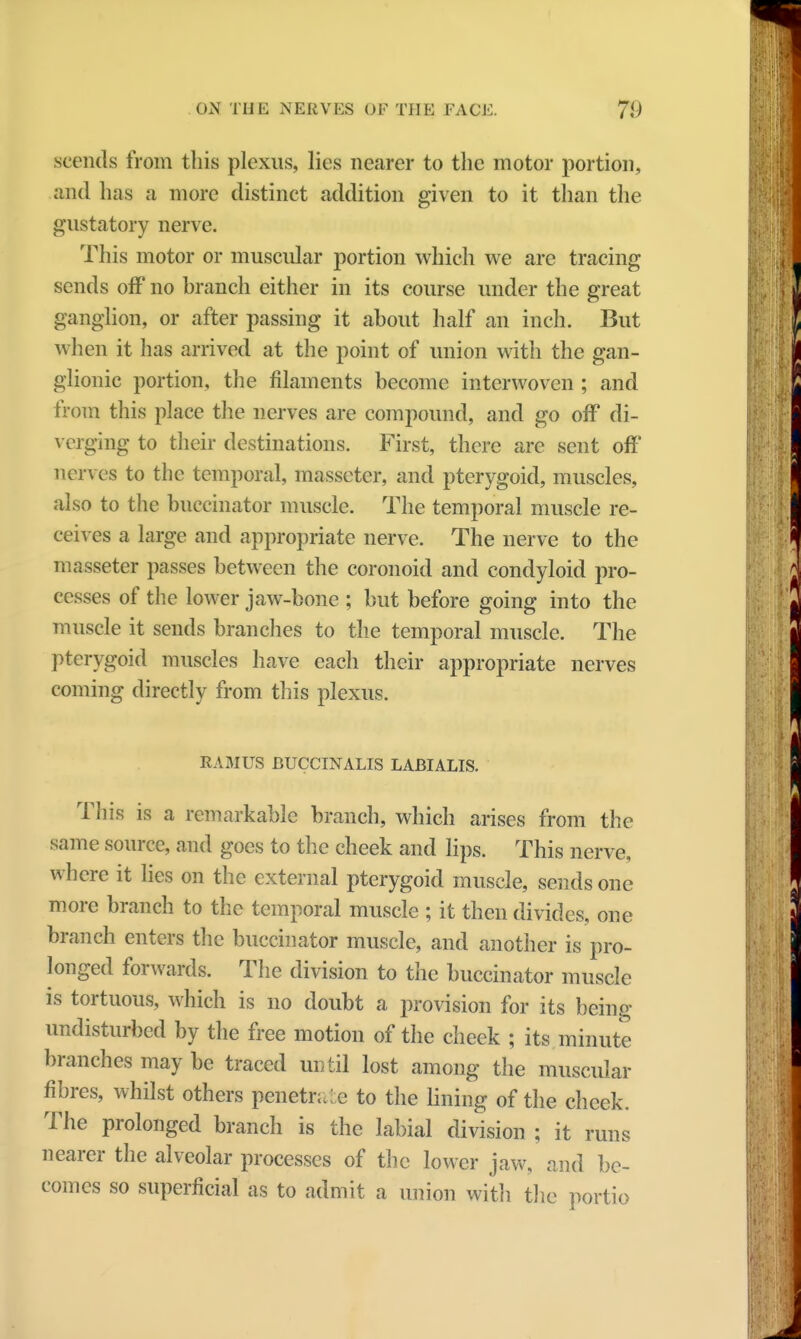 scends from this plexus, lies nearer to the motor portion, and has a more distinct addition given to it than the gustatory nerve. This motor or muscular portion which we are tracing sends off no branch either in its course under the great ganglion, or after passing it about half an inch. But when it has arrived at the point of union with the gan- glionic portion, the filaments become interwoven ; and from this place the nerves are compound, and go off di- verging to their destinations. First, there are sent off nerves to the temporal, masseter, and pterygoid, muscles, also to the buccinator muscle. The temporal muscle re- ceives a large and appropriate nerve. The nerve to the masseter passes between the coronoid and condyloid pro- cesses of the lower jaw-bone ; but before going into the muscle it sends branches to the temporal muscle. The pterygoid muscles have each their appropriate nerves coming directly from this plexus. RAMUS BUCCINALIS LABIALIS. This is a remarkable branch, which arises from the same source, and goes to the cheek and lips. This nerve, where it lies on the external pterygoid muscle, sends one more branch to the temporal muscle ; it then divides, one branch enters the buccinator muscle, and another is pro- longed forwards. The division to the buccinator muscle is tortuous, which is no doubt a provision for its being undisturbed by the free motion of the cheek ; its minute branches may be traced until lost among the muscular fibres, whilst others penetr;. e to the lining of the cheek. The prolonged branch is the labial division ; it runs nearer the alveolar processes of the lower jaw, and be- comes so superficial as to admit a union with the portio