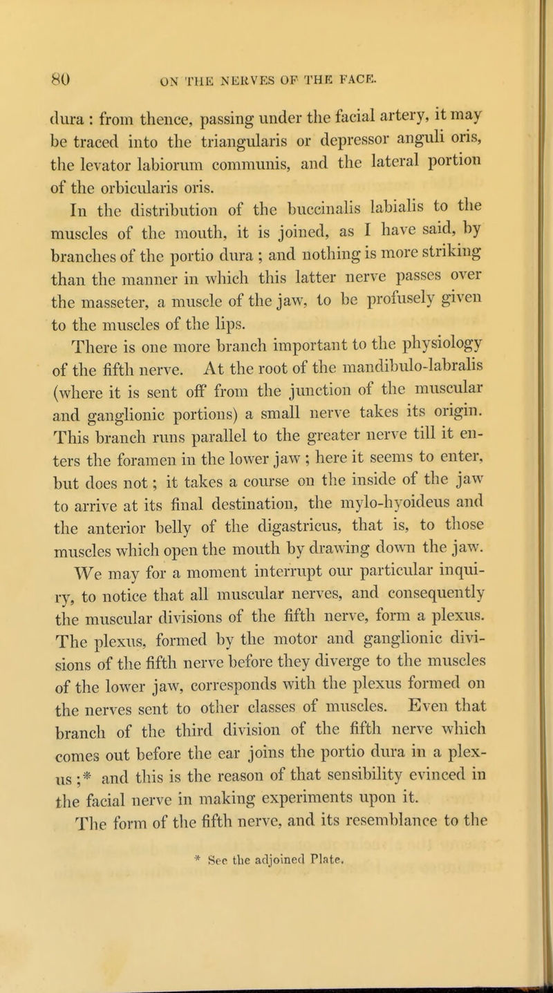 dura : from thence, passing under the facial artery, it may be traced into the triangularis or depressor anguli oris, the levator labiorum communis, and the lateral portion of the orbicularis oris. In the distribution of the buccinalis labialis to the muscles of the mouth, it is joined, as I have said, by branches of the portio dura ; and nothing is more striking than the manner in which this latter nerve passes over the masseter, a muscle of the jaw, to be profusely given to the muscles of the lips. There is one more branch important to the physiology of the fifth nerve. At the root of the mandibulo-labralis (where it is sent off from the junction of the muscular and ganglionic portions) a small nerve takes its origin. This branch runs parallel to the greater nerve till it en- ters the foramen in the lower jaw ; here it seems to enter, but does not; it takes a course on the inside of the jaw to arrive at its final destination, the mylo-hyoideus and the anterior belly of the digastricus, that is, to those muscles which open the mouth by drawing down the jaw. We may for a moment interrupt our particular inqui- ry, to notice that all muscular nerves, and consequently the muscular divisions of the fifth nerve, form a plexus. The plexus, formed by the motor and ganglionic divi- sions of the fifth nerve before they diverge to the muscles of the lower jaw, corresponds with the plexus formed on the nerves sent to other classes of muscles. Even that branch of the third division of the fifth nerve which comes out before the ear joins the portio dura in a plex- us ;* and this is the reason of that sensibility evinced in the facial nerve in making experiments upon it. The form of the fifth nerve, and its resemblance to the * Sec the acljoined Plate.