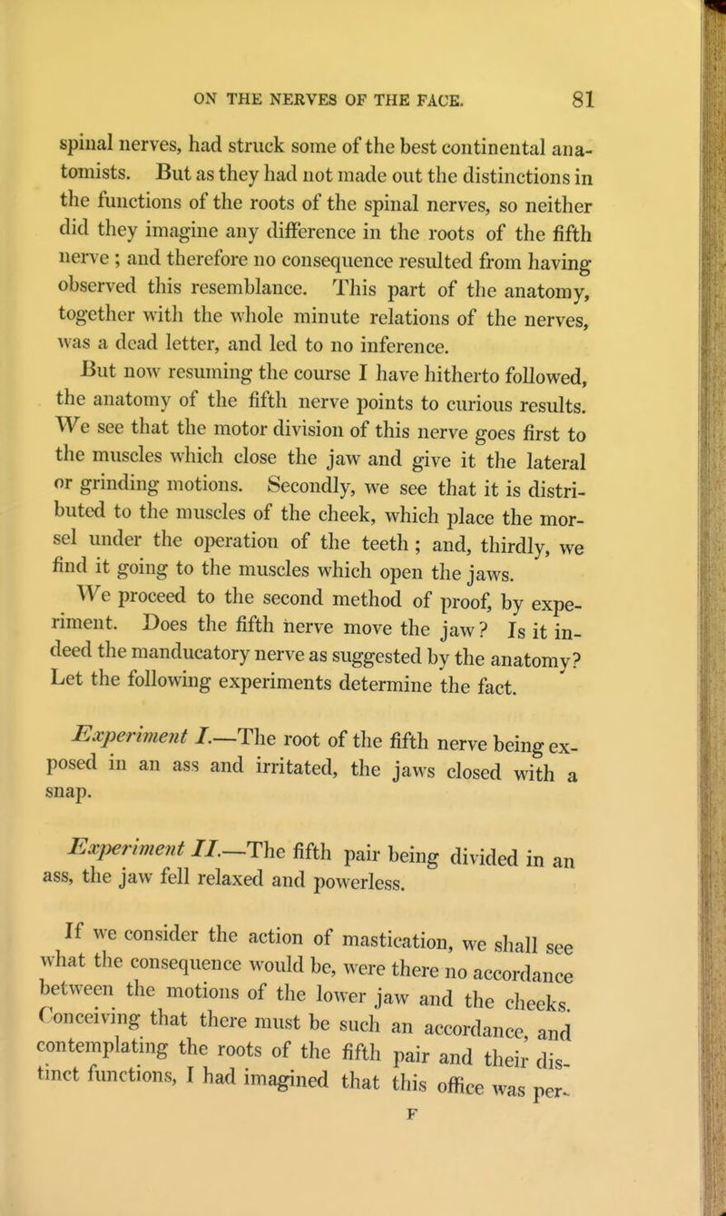spinal nerves, had struck some of the best continental ana- tomists. But as they had not made out the distinctions in the functions of the roots of the spinal nerves, so neither did they imagine any difference in the roots of the fifth nerve ; and therefore no consequence resulted from having observed this resemblance. This part of the anatomy, together with the whole minute relations of the nerves, was a dead letter, and led to no inference. But now resuming the course I have hitherto followed, the anatomy of the fifth nerve points to curious results. We see that the motor division of this nerve goes first to the muscles which close the jaw and give it the lateral or grinding motions. Secondly, we see that it is distri- buted to the muscles of the cheek, which place the mor- sel under the operation of the teeth; and, thirdly, we find it going to the muscles which open the jaws. We proceed to the second method of proof, by expe- riment. Does the fifth nerve move the jaw ? Is it in- deed the manducatory nerve as suggested by the anatomy? Let the following experiments determine the fact. Experiment /.—The root of the fifth nerve being ex- posed in an ass and irritated, the jaws closed with a snap. Experiment //.-The fifth pair being divided in an ass, the jaw fell relaxed and powerless. If we consider the action of mastication, we shall see what the consequence would be, were there no accordance between the motions of the lower jaw and the cheeks Conceivmg that there must be such an accordance and contemplating the roots of the fifth pair and their dis tmct functions, I had imagined that this office was per