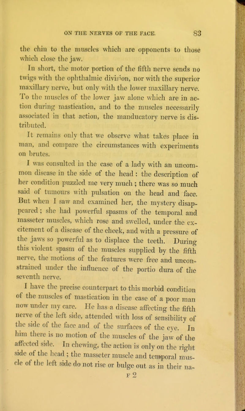 the chin to the muscles which are opponents to those which close the jaw. In short, the motor portion of the fifth nerve sends no twigs with the ophthalmic division, nor with the superior maxillary nerve, but only with the lower maxillary nerve. To the muscles of the lower jaw alone which are in ac- tion during mastication, and to the muscles necessarily associated in that action, the manducatory nerve is dis- tributed. It remains only that we observe what takes place in man, and compare the circumstances with experiments on brutes. I was consulted in the case of a lady with an uncom- mon disease in the side of the head : the description of her condition puzzled me very much ; there was so much said of tumours with pulsation on the head and face. But when I saw and examined her, the mystery disap- peared ; she had powerful spasms of the temporal and masseter muscles, which rose and swelled, under the ex- citement of a disease of the cheek, and with a pressure of the jaws so powerful as to displace the teeth. During this violent spasm of the muscles supplied by the fifth nerve, the motions of the features were free and uncon- strained under the influence of the portio dura of the seventh nerve. I have the precise counterpart to this morbid condition of the muscles of mastication in the case of a poor man now under my care. He has a disease affecting the fifth nerve of the left side, attended with loss of sensibility of the side of the face and of the surfaces of the eye. In him there is no motion of the muscles of the jaw of the affected side. In chewing, the action is only on the right side of the head ; the masseter muscle and temporal mus- cle of the left side do not rise or bulge out as in their na- f2