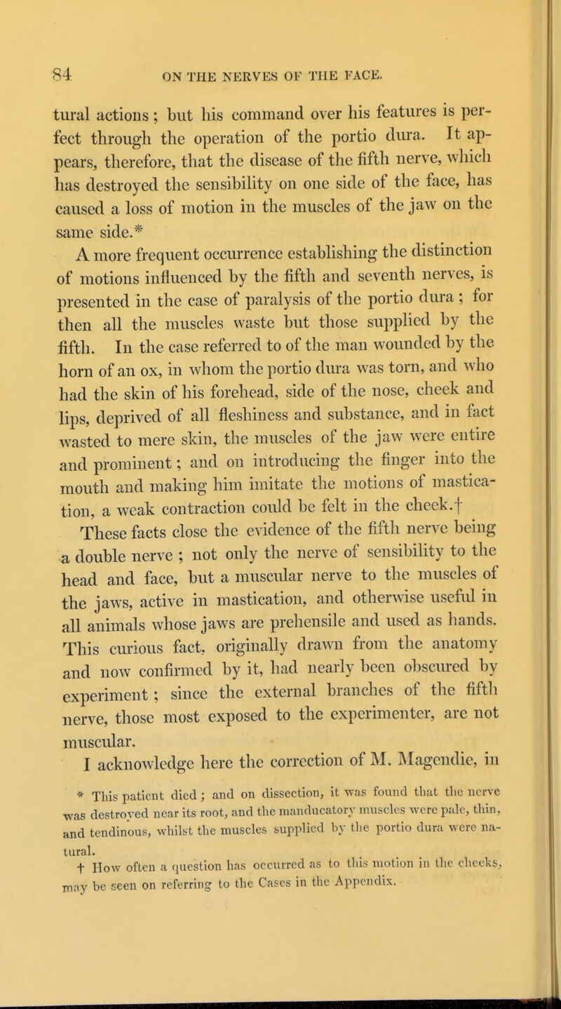 tural actions; but his command over his features is per- fect through the operation of the portio dura. It ap- pears, therefore, that the disease of the fifth nerve, which has destroyed the sensibility on one side of the face, has caused a loss of motion in the muscles of the jaw on the same side.* A more frequent occurrence establishing the distinction of motions influenced by the fifth and seventh nerves, is presented in the case of paralysis of the portio dura ; for then all the muscles waste but those supplied by the fifth. In the case referred to of the man wounded by the horn of an ox, in whom the portio dura was torn, and who had the skin of his forehead, side of the nose, cheek and lips, deprived of all fleshiness and substance, and in fact wasted to mere skin, the muscles of the jaw were entire and prominent; and on introducing the finger into the mouth and making him imitate the motions of mastica- tion, a weak contraction could be felt in the cheek.f These facts close the evidence of the fifth nerve being a double nerve ; not only the nerve of sensibility to the head and face, but a muscular nerve to the muscles of the jaws, active in mastication, and otherwise useful in all animals whose jaws are prehensile and used as hands. This curious fact, originally drawn from the anatomy and now confirmed by it, had nearly been obscured by experiment; since the external branches of the fifth nerve, those most exposed to the experimenter, arc not muscular, I acknowledge here the correction of M. Magendie, in * This patient died; and on dissection, it was found that the nerve was destroyed near its root, and the manducatory muscles were pale, thin, and tendinous, whilst the muscles supplied by the portio dura were na- tural. f How often a question has occurred as to this motion in the cheeks, may be seen on referring to the Cases in the Appendix.