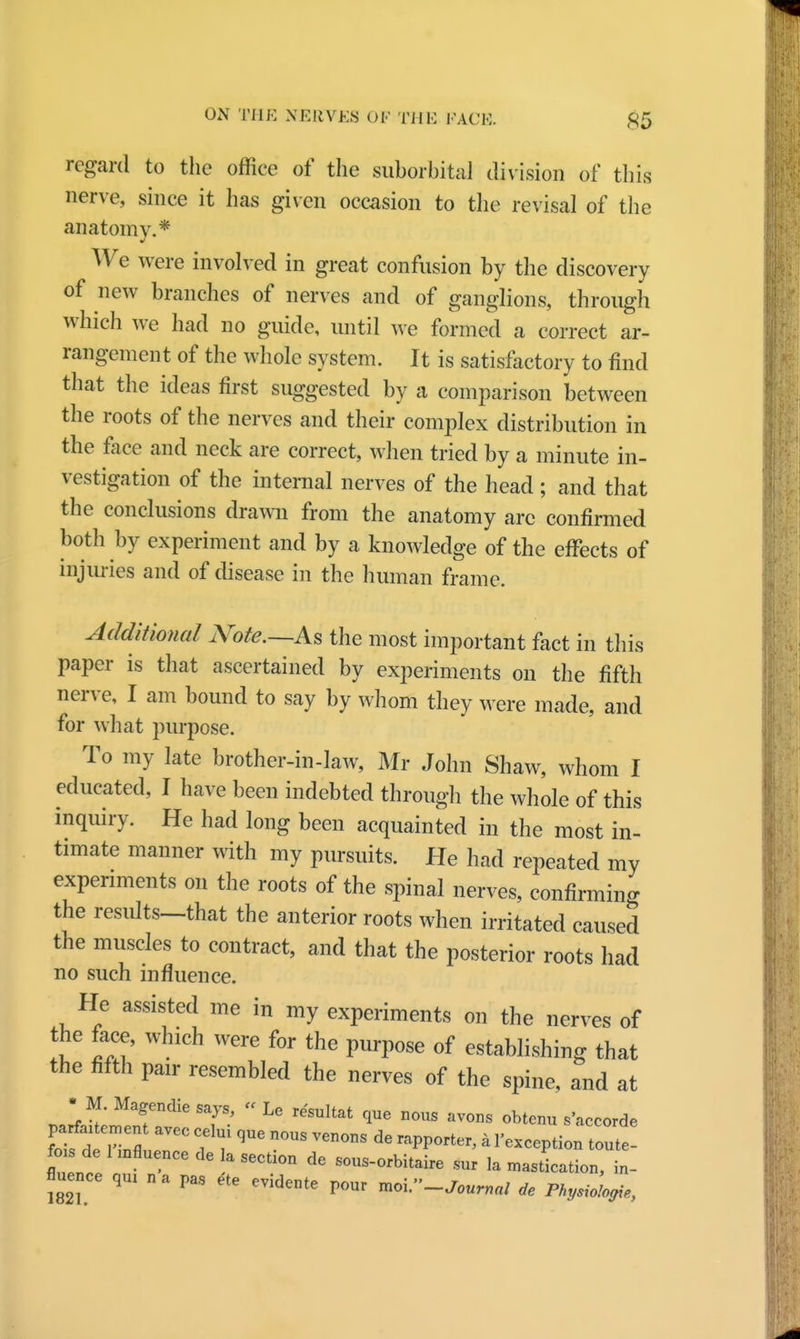 regard to the office of the suborbital division of this nerve, since it has given occasion to the revisal of the anatomy.* We were involved in great confusion by the discovery of new branches of nerves and of ganglions, through which we had no guide, until we formed a correct ar- rangement of the whole system. It is satisfactory to ind that the ideas first suggested by a comparison between the roots of the nerves and their complex distribution in the face and neck are correct, when tried by a minute in- vestigation of the internal nerves of the head ; and that the conclusions drawn from the anatomy arc confirmed both by experiment and by a knowledge of the effects of injuries and of disease in the human frame. Additional Nate.—As the most important fact in this paper is that ascertained by experiments on the fifth nerve, I am bound to say by whom they were made, and for what purpose. To my late brother-in-law, Mr John Shaw, whom I educated, I have been indebted through the whole of this inquiry. He had long been acquainted in the most in- timate manner with my pursuits. He had repeated my experiments on the roots of the spinal nerves, confirming the results—that the anterior roots when irritated caused the muscles to contract, and that the posterior roots had no such influence. He assisted me in my experiments on the nerves of the face, which were for the purpose of establishing that the fifth pair resembled the nerves of the spine, and at • M. Magendie says, « Le resultat que nous avons obtenu s'accorde V£t7T« ff n°US Ven°nS dG * l'-ceptio out de l znfluencede a section de sous-orbitaire sur la mastication, in- fluence qUI na pas ete evidente pour ^-Journal de Pky^logie,