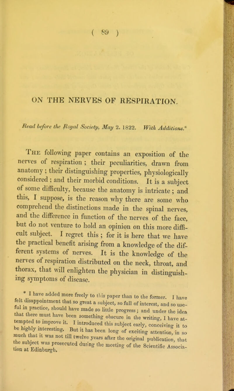 ON THE NERVES OF RESPIRATION. Read before the Royal Society, May 2. 1822. With Additioyis* The following paper contains an exposition of the nerves of respiration ; their peculiarities, drawn from anatomy ; their distinguishing properties, physiologically considered ; and their morbid conditions. It is a subject of some difficulty, because the anatomy is intricate ; and this, I suppose, is the reason why there are some who comprehend the distinctions made in the spinal nerves, and the difference in function of the nerves of the face, but do not venture to hold an opinion on this more diffi- cult subject. I regret this ; for it is here that we have the practical benefit arising from a knowledge of the dif- ferent systems of nerves. It is the knowledge of the nerves of respiration distributed on the neck, throat, and thorax, that will enlighten the physician in distinguish- ing symptoms of disease. * I have added more freely to this paper than to the former. I have felt disappointment that so great a subject, so full of interest, and so use- ful in practice, should have made so little progress; and under the idea hat there must have been something obscure in the writing, I have at- tempted to improve it. I introduced this subject early, conceiving it to be highlyinteresting. But it has been long of exciting attention! in so much that it was not till twelve years after the original publication, that t^;xsecuted dm;ng the meetin§- °f the