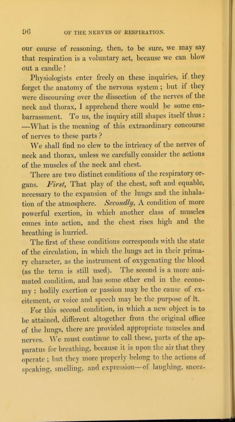 our course of reasoning, then, to be sure, we may say that respiration is a voluntary act, because we can blow out a candle ! Physiologists enter freely on these inquiries, if . they forget the anatomy of the nervous system; but if they were discoursing over the dissection of the nerves of the neck and thorax, I apprehend there would be some em- barrassment. To us, the inquiry still shapes itself thus : —What is the meaning of this extraordinary concourse of nerves to these parts ? We shall find no clew to the intricacy of the nerves of neck and thorax, unless we carefully consider the actions of the muscles of the neck and chest. There are two distinct conditions of the respiratory or- gans. First, That play of the chest, soft and equable, necessary to the expansion of the lungs and the inhala- tion of the atmosphere. Secondly, A condition of more powerful exertion, in which another class of muscles comes into action, and the chest rises high and the breathing is hurried. The first of these conditions corresponds with the state of the circulation, in which the lungs act in their prima- ry character, as the instrument of oxygenating the blood (as the term is still used). The second is a more ani- mated condition, and has some other end in the econo- my : bodily exertion or passion may be the cause of ex- citement, or voice and speech may be the purpose of it. For this second condition, in which a new object is to be attained, different altogether from the original office of the lungs, there are provided appropriate muscles and nerves. We must continue to call these, parts of the ap- paratus for breathing, because it is upon the air that they operate ; but they more properly belong to the actions of speaking, smelling, and expression—of laughing, sajieez-