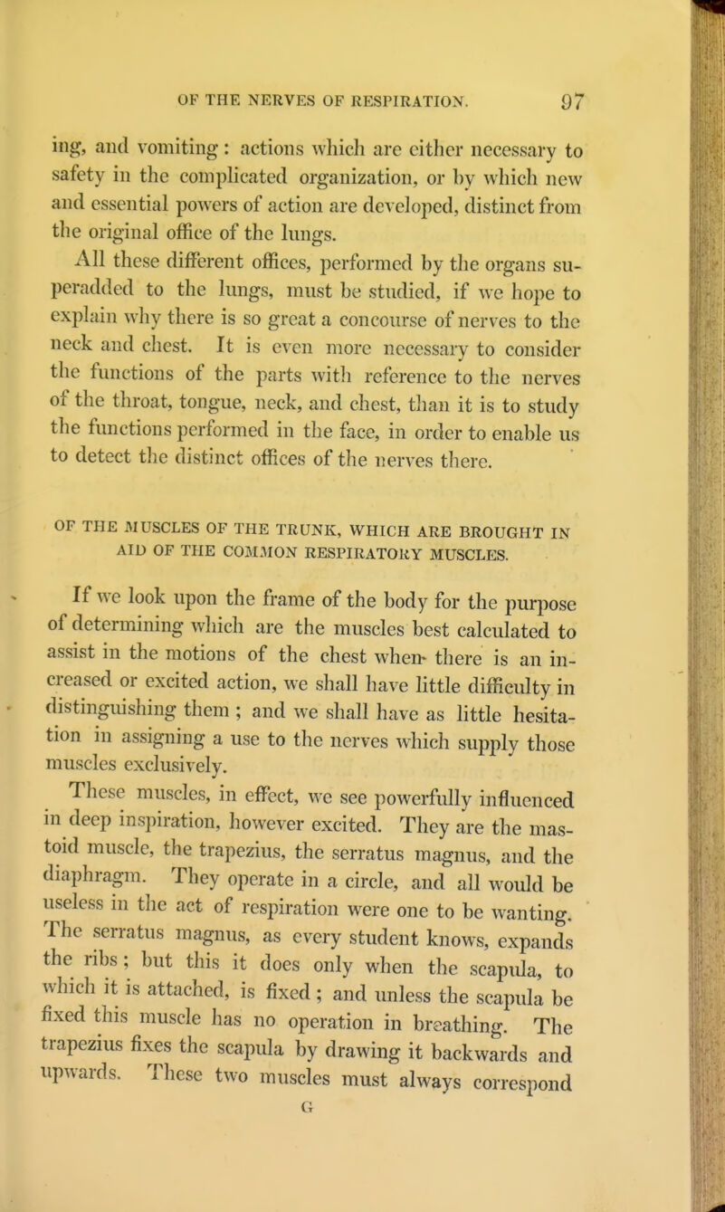 ing, and vomiting: actions which are cither necessary to safety in the complicated organization, or hy which new and essential powers of action are developed, distinct from the original office of the lungs. All these different offices, performed by the organs su- peradded to the lungs, must be studied, if we hope to explain why there is so great a concourse of nerves to the neck and chest. It is even more necessary to consider the functions of the parts with reference to the nerves of the throat, tongue, neck, and chest, than it is to study the functions performed in the face, in order to enable us to detect the distinct offices of the nerves there. OF THE MUSCLES OF THE TRUNK, WHICH ARE BROUGHT IN AID OF THE COMMON RESPIRATORY MUSCLES. If we look upon the frame of the body for the purpose of determining which are the muscles best calculated to assist in the motions of the chest when- there is an in- creased or excited action, we shall have little difficulty in distinguishing them ; and we shall have as little hesita- tion in assigning a use to the nerves which supply those muscles exclusively. These muscles, in effect, we see powerfully influenced in deep inspiration, however excited. They are the mas- toid muscle, the trapezius, the serratus magnus, and the diaphragm. They operate in a circle, and all would be useless in the act of respiration were one to be wanting. The serratus magnus, as every student knows, expands the ribs; but this it does only when the scapida, to which it is attached, is fixed ; and unless the scapula be fixed this muscle has no operation in breathing. The trapezius fixes the scapula by drawing it backwards and upwards. These two muscles must always correspond G