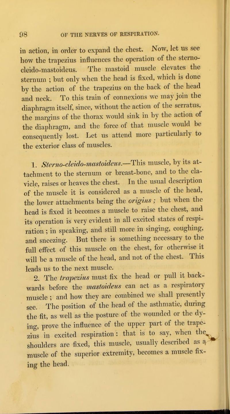 in action, in order to expand the chest. Now, let us see how the trapezius influences the operation of the sterno- cleido-mastoideus. The mastoid muscle elevates the sternum ; but only when the head is fixed, which is done by the action of the trapezius on the back of the head and neck. To this train of connexions we may join the diaphragm itself, since, without the action of the serratus, the margins of the thorax would sink in by the action of the diaphragm, and the force of that muscle would be consequently lost. Let us attend more particularly to the exterior class of muscles. 1. Sterno-cleido-mastoideus.—This muscle, by its at- tachment to the sternum or breast-bone, and to the cla- vicle, raises or heaves the chest. In the usual description of the muscle it is considered as a muscle of the head, the lower attachments being the origins ; but when the head is fixed it becomes a muscle to raise the chest, and its operation is very evident in all excited states of respi- ration ; in speaking, and still more in singing, coughing, and sneezing. But there is something necessary to the full effect of this muscle on the chest, for otherwise it will be a muscle of the head, and not of the chest. This leads us to the next muscle. 2. The trapezius must fix the head or pull it back- wards before the mastoideus can act as a respiratory muscle ; and how they are combined we shall presently see. The position of the head of the asthmatic, during the fit, as well as the posture of the wounded or the dy- ing, prove the influence of the upper part of the trape- zius in excited respiration : that is to say, when the, shoulders are fixed, this muscle, usually described as a * muscle of the superior extremity, becomes a muscle fix- ing the head.