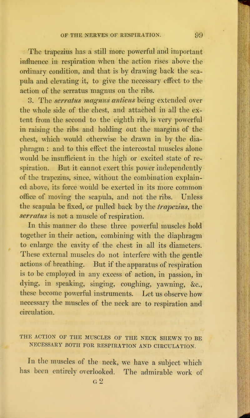 The trapezius has a still more powerful and important influence in respiration when the action rises above the ordinary condition, and that is by drawing back the sca- pula and elevating it, to give the necessary effect to the action of the serratus magnus on the ribs. 3. The serratus magnus anticushe'mg extended over the whole side of the chest, and attached in all the ex- tent from the second to the eighth rib, is very powerful in raising the ribs and holding out the margins of the chest, which would otherwise be drawn in by the dia- phragm : and to this effect the intercostal muscles alone would be insufficient in the high or excited state of re- spiration. But it cannot exert this power independently of the trapezius, since, without the combination explain- ed above, its force would be exerted in its more common office of moving the scapula, and not the ribs. Unless the scapula be fixed, or pulled back by the trapezius, the serratus is not a muscle of respiration. In this manner do these three powerful muscles hold together in their action, combining with the diaphragm to enlarge the cavity of the chest in all its diameters. These external muscles do not interfere with the gentle actions of breathing. But if the apparatus of respiration is to be employed in any excess of action, in passion, in dying, in speaking, singing, coughing, yawning, &c, these become powerful instruments. Let us observe how necessary the muscles of the neck are to respiration and circulation. THE ACTION OF THE MUSCLES OF THE NECK SHEWN TO BE NECESSARY BOTH FOR RESPIRATION AND CIRCULATION. In the muscles of the neck, we have a subject which has been entirely overlooked. The admirable work of g2