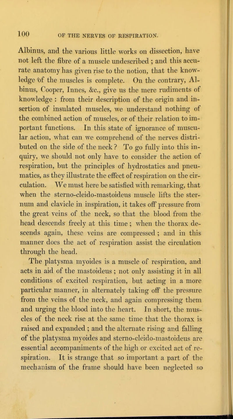 Albinus, and the various little works on dissection, have not left the fibre of a muscle undescribed ; and this accu- rate anatomy has given rise to the notion, that the know- ledge 'of the muscles is complete. On the contrary, Al- binus, Cooper, Innes, &c, give us the mere rudiments of knowledge : from their description of the origin and in- sertion of insulated muscles, we understand nothing of the combined action of muscles, or of their relation to im- portant functions. In this state of ignorance of muscu- lar action, what can we comprehend of the nerves distri- buted on the side of the neck ? To go fully into this in- quiry, we should not only have to consider the action of respiration, but the principles of hydrostatics and pneu- matics, as they illustrate the effect of respiration on the cir- culation. We must here be satisfied with remarking, that when the sterno-cleido-mastoideus muscle lifts the ster- num and clavicle in inspiration, it takes off pressure from the great veins of the neck, so that the blood from the head descends freely at this time ; when the thorax de- scends again, these veins are compressed; and in this manner does the act of respiration assist the circulation through the head. The platysma myoides is a muscle of respiration, and acts in aid of the mastoideus ; not only assisting it in all conditions of excited respiration, but acting in a more particular manner, in alternately taking off the pressure from the veins of the neck, and again compressing them and urging the blood into the heart. In short, the mus- cles of the neck rise at the same time that the thorax is raised and expanded ; and the alternate rising and falling of the platysma myoides and sterno-cleido-mastoideus are essential accompaniments of the high or excited act of re- spiration. It is strange that so important a part of the mechanism of the frame should have been neglected so