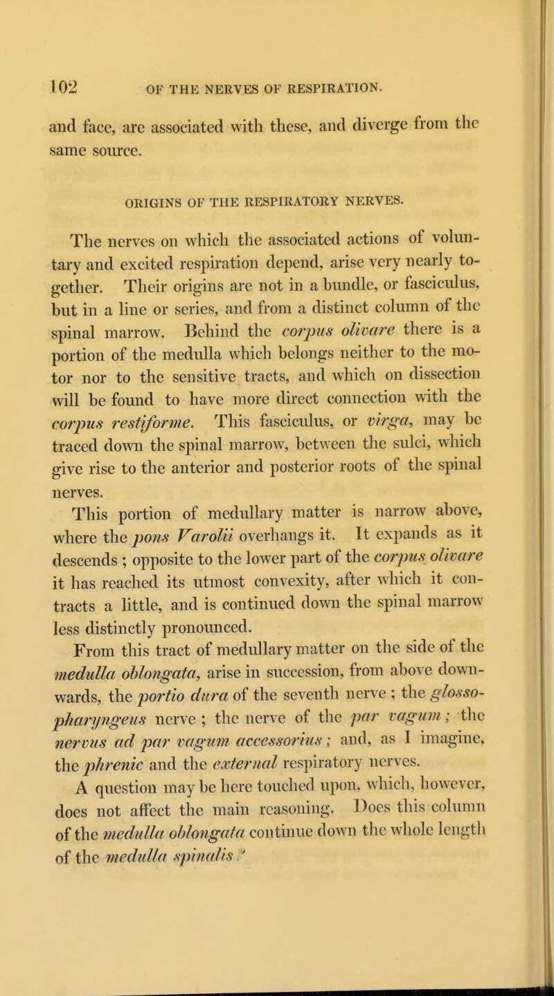 and face, are associated with these, and diverge from the same source. ORIGINS OF THE RESPIRATORY NERVES. The nerves on which the associated actions of volun- tary and excited respiration depend, arise very nearly to- gether. Their origins are not in a bundle, or fasciculus, but in a line or series, and from a distinct column of the spinal marrow. Behind the corpus olivare there is a portion of the medulla which belongs neither to the mo- tor nor to the sensitive tracts, and which on dissection will be found to have more direct connection with the corpus restiforme. This fasciculus, or virga, may be traced down the spinal marrow, between the sulci, which give rise to the anterior and posterior roots of the spinal nerves. This portion of medullary matter is narrow above, where the pons Varolii overhangs it. It expands as it descends ; opposite to the lower part of the corpus olivare it has reached its utmost convexity, after which it con- tracts a little, and is continued down the spinal marrow less distinctly pronounced. From this tract of medullary matter on the side of the medulla oblongata, arise in succession, from above down- wards, the portio dura of the seventh nerve ; the glosso- pharyngeus nerve ; the nerve of the par vagum; the nervus ad par vagum accessorius; and, as I imagine, the phrenic and the external respiratory nerves. A question may be here touched upon, which, however, does not affect the main reasoning. Does this column of the medulla oblongata continue down the whole length of the medulla spinalis t