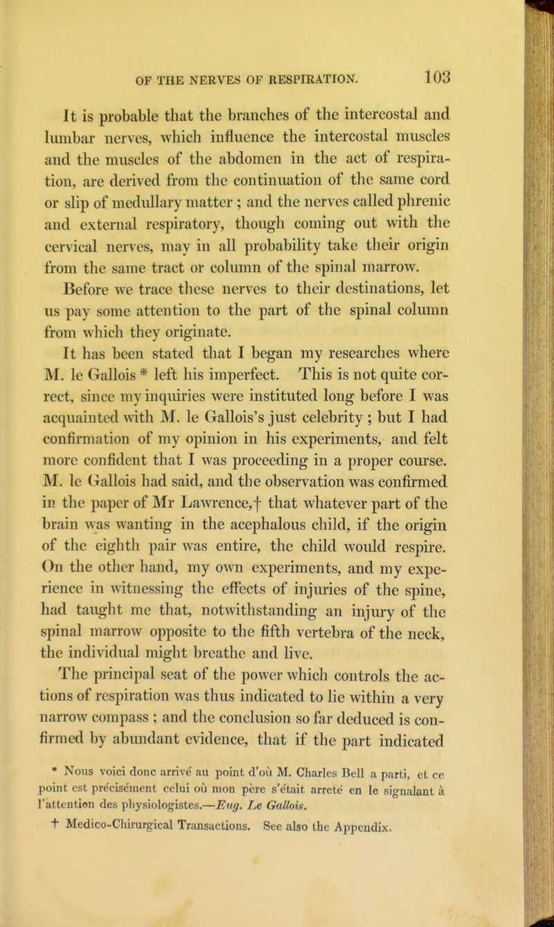 It is probable that the branches of the intercostal and lumbar nerves, which influence the intercostal muscles and the muscles of the abdomen in the act of respira- tion, are derived from the continuation of the same cord or slip of medullary matter ; and the nerves called phrenic and external respiratory, though coining out with the cervical nerves, may in all probability take their origin from the same tract or column of the spinal marrow. Before we trace these nerves to their destinations, let us pay some attention to the part of the spinal column from which they originate. It has been stated that I began my researches where M. le Gallois * left his imperfect. This is not quite cor- rect, since my inquiries were instituted long before I was acquainted with M. le Gallois's just celebrity ; but I had confirmation of my opinion in his experiments, and felt more confident that I was proceeding in a proper course. M. le Gallois had said, and the observation was confirmed in the paper of Mr Lawrence, f that whatever part of the brain was wanting in the acephalous child, if the origin of the eighth pair was entire, the child would respire. On the other hand, my own experiments, and my expe- rience in witnessing the effects of injuries of the spine, had taught me that, notwithstanding an injury of the spinal marrow opposite to the fifth vertebra of the neck, the individual might breathe and live. The principal seat of the power which controls the ac- tions of respiration was thus indicated to lie within a very narrow compass ; and the conclusion so far deduced is con- firmed by abundant evidence, that if the part indicated • Nous voici done arrive au point d'ou M. Charles Bell a parti, et ce point est pre'eise'ment celui ou mon pere s'e'tait arrete' en le signalant a l'attention des physiologistes.—Eug. Le Gallois. t Medico-Chirurgical Transactions. See also the Appendix.