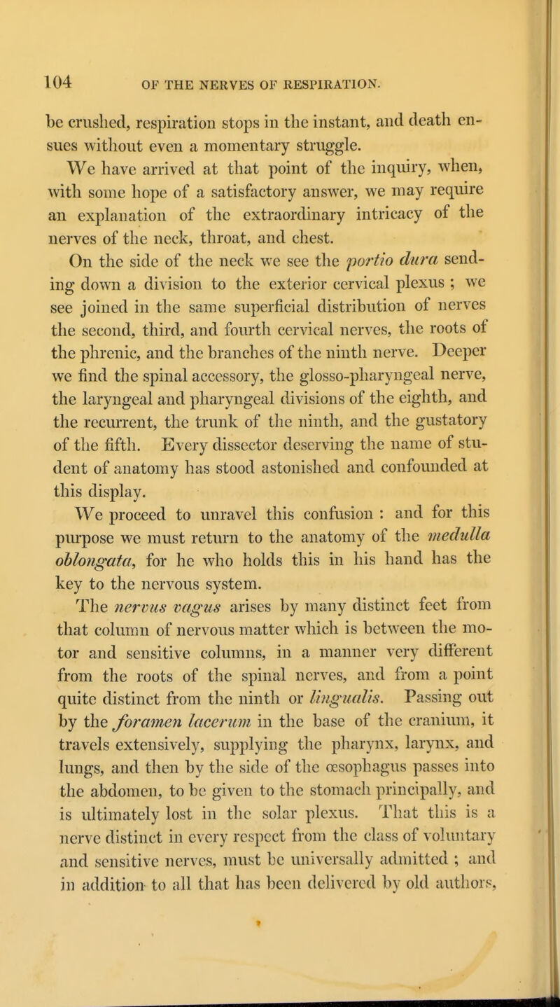 be crushed, respiration stops in the instant, and death en- sues without even a momentary struggle. We have arrived at that point of the inquiry, when, with some hope of a satisfactory answer, we may require an explanation of the extraordinary intricacy of the nerves of the neck, throat, and chest. On the side of the neck we see the portio dura send- ing down a division to the exterior cervical plexus ; we see joined in the same superficial distribution of nerves the second, third, and fourth cervical nerves, the roots of the phrenic, and the branches of the ninth nerve. Deeper we find the spinal accessory, the glossopharyngeal nerve, the laryngeal and pharyngeal divisions of the eighth, and the recurrent, the trunk of the ninth, and the gustatory of the fifth. Every dissector deserving the name of stu- dent of anatomy has stood astonished and confounded at this display. We proceed to unravel this confusion : and for this purpose we must return to the anatomy of the medulla oblongata, for he who holds this in his hand has the key to the nervous system. The nervus vagus arises by many distinct feet from that column of nervous matter which is between the mo- tor and sensitive columns, in a manner very different from the roots of the spinal nerves, and from a point quite distinct from the ninth or Ungualis. Passing out by the foramen lacerum in the base of the cranium, it travels extensively, supplying the pharynx, larynx, and lungs, and then by the side of the oesophagus passes into the abdomen, to be given to the stomach principally, and is ultimately lost in the solar plexus. That this is a nerve distinct in every respect from the class of voluntary and sensitive nerves, must be universally admitted ; and in addition to all that has been delivered by old authors,