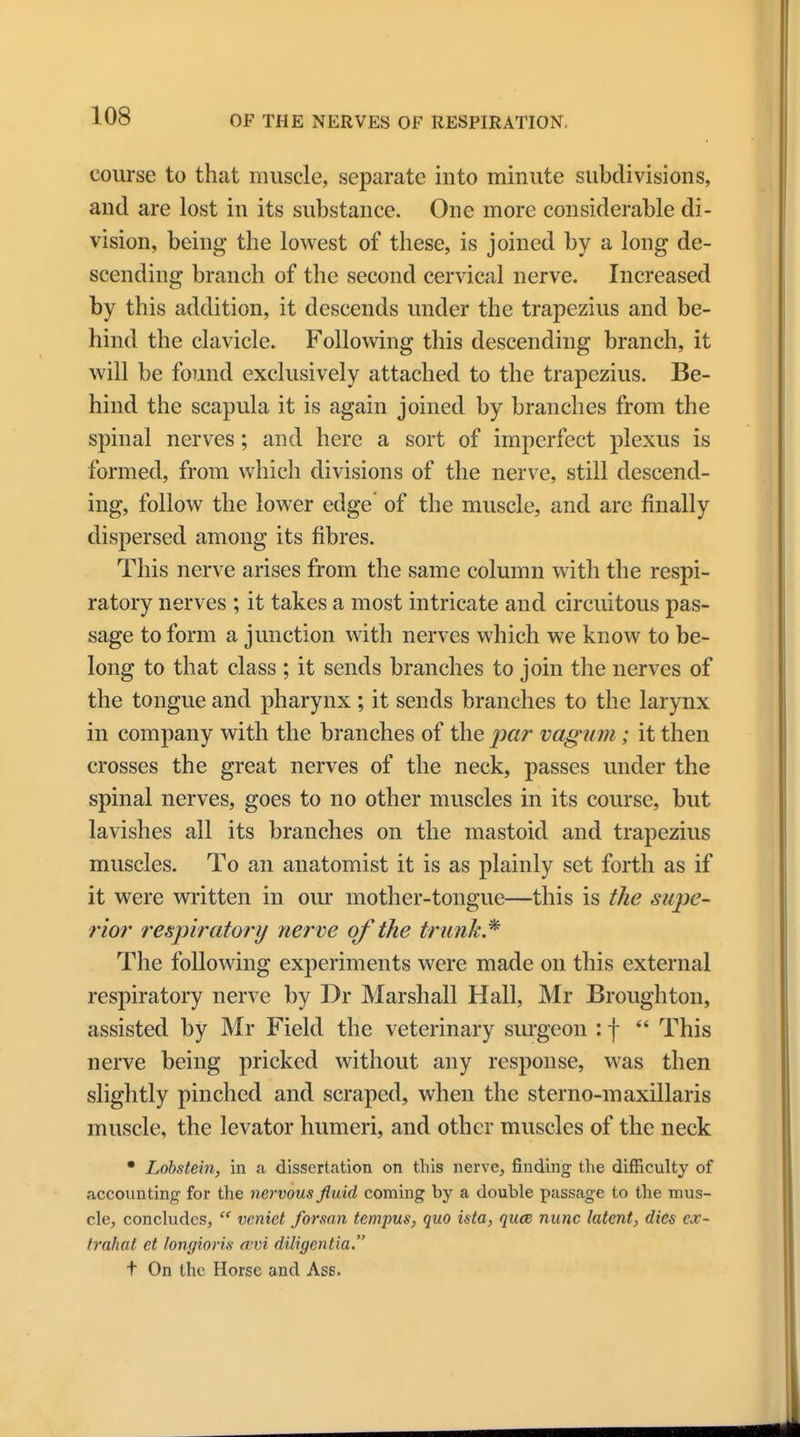 course to that muscle, separate into minute subdivisions, and are lost in its substance. One more considerable di- vision, being the lowest of these, is joined by a long de- scending branch of the second cervical nerve. Increased by this addition, it descends under the trapezius and be- hind the clavicle. Following this descending branch, it will be found exclusively attached to the trapezius. Be- hind the scapula it is again joined by branches from the spinal nerves; and here a sort of imperfect plexus is formed, from which divisions of the nerve, still descend- ing, follow the lower edge of the muscle, and are finally dispersed among its fibres. This nerve arises from the same column with the respi- ratory nerves ; it takes a most intricate and circuitous pas- sage to form a junction with nerves which we know to be- long to that class ; it sends branches to join the nerves of the tongue and pharynx ; it sends branches to the larynx in company with the branches of the par vagum; it then crosses the great nerves of the neck, passes under the spinal nerves, goes to no other muscles in its course, but lavishes all its branches on the mastoid and trapezius muscles. To an anatomist it is as plainly set forth as if it were written in our mother-tongue—this is the supe- rior respiratory nerve of the trunk* The following experiments were made on this external respiratory nerve by Dr Marshall Hall, Mr Broughton, assisted by Mr Field the veterinary surgeon : f  This nerve being pricked without any response, was then slightly pinched and scraped, when the sterno-maxillaris muscle, the levator humeri, and other muscles of the neck • Lobstein, in a dissertation on this nerve, finding the difficulty of accounting for the nervous fluid coming by a double passage to the mus- cle, concludes,  veniet formn tcmpus, quo inta, quae nunc latent, dies ex- trahat ct longioris eevi diligentia. t On the Horse and Ass.