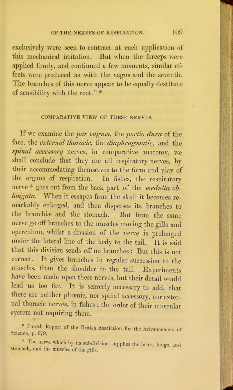 exclusively were seen to contract at each application of this mechanical irritation. But when the forceps were applied firmly, and continued a few moments, similar ef- fects were produced as with the vagus and the seventh. The branches of this nerve appear to be equally destitute of sensibility with the root. * COMPARATIVE VIEW OF THESE NERVES. If we examine the par vagum, the portio dura of the face, the external thoracic, the diaphragmatic, and the spinal accessory nerves, in comparative anatomy, we shall conclude that they are all respiratory nerves, by their accommodating themselves to the form and play of the organs of respiration. In fishes, the respiratory nerve f goes out from the back part of the medulla ob- longata. When it escapes from the skull it becomes re- markably enlarged, and then disperses its branches to the branchiae and the stomach. But from the same nerve go off branches to the muscles moving the gills and operculum, whilst a division of the nerve is prolonged under the lateral line of the body to the tail. It is said that this division sends off no branches : But this is not correct. It gives branches in regular succession to the muscles, from the shoulder to the tail. Experiments have been made upon these nerves, but their detail would lead us too far. It is scarcely necessary to add, that there are neither phrenic, nor spinal accessory, nor exter- nal thoracic nerves, in fishes ; the order of their muscular system not requiring them. • Fourth Report of the British Assciation for the Advancement of Science, p. 679. t The nerve which by its subdivision supplies the heart, lungs, and stomach, and the muscles of the gills.