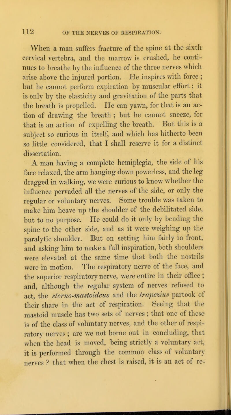 When a man suffers fracture of the spine at the sixth cervical vertebra, and the marrow is crushed, he conti- nues to breathe by the influence of the three nerves which arise above the injured portion. He inspires with force ; but he cannot perform expiration by muscular effort; it is only by the elasticity and gravitation of the parts that the breath is propelled. He can yawn, for that is an ac- tion of drawing the breath ; but he cannot sneeze, for that is an action of expelling the breath. But this is a subject so curious in itself, and which has hitherto been so little considered, that I shall reserve it for a distinct dissertation. A man having a complete hemiplegia, the side of his face relaxed, the arm hanging down powerless, and the leg dragged in walking, we were curious to know whether the influence pervaded all the nerves of the side, or only the regular or voluntary nerves. Some trouble was taken to make him heave up the shoulder of the debilitated side, but to no purpose. He could do it only by bending the spine to the other side, and as it were weighing up the paralytic shoulder. But on setting him fairly in front, and asking him to make a full inspiration, both shoulders were elevated at the same time that both the nostrils were in motion. The respiratory nerve of the face, and the superior respiratory nerve, were entire in their office ; and, although the regular system of nerves refused to act, the sterno-mastoideiis and the trapezius partook of their share in the act of respiration. Seeing that the mastoid muscle has two sets of nerves ; that one of these is of the class of voluntary nerves, and the other of respi- ratory nerves; are we not borne out in concluding, that when the head is moved, being strictly a voluntary act, it is performed through the common class of voluntary nerves ? that when the chest is raised, it is an act of re-