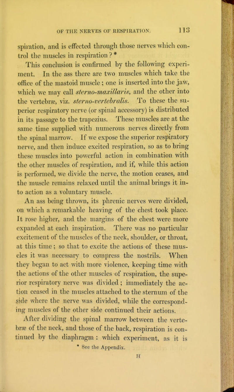 spiration, and is effected through those nerves which con- trol the muscles in respiration ? * This conclusion is confirmed by the following experi- ment. In the ass there are two muscles which take the office of the mastoid muscle ; one is inserted into the jaw, which we may call sterno-maxillaris, and the other into the vertebrae, viz. sterno-vertebralis. To these the su- perior respiratory nerve (or spinal accessory) is distributed in its passage to the trapezius. These muscles are at the same time supplied with numerous nerves directly from the spinal marrow. If we expose the superior respiratory nerve, and then induce excited respiration, so as to bring these muscles into powerful action in combination with the other muscles of respiration, and if, while this action is performed, we divide the nerve, the motion ceases, and the muscle remains relaxed until the animal brings it in- to action as a voluntary muscle. An ass being thrown, its phrenic nerves were divided, on which a remarkable heaving of the chest took place. It rose higher, and the margins of the chest were more expanded at each inspiration. There was no particular excitement of the muscles of the neck, shoulder, or throat, at this time; so that to excite the actions of these mus- cles it was necessary to compress the nostrils. When they began to act with more violence, keeping time with the actions of the other muscles of respiration, the supe- rior respiratory nerve was divided; immediately the ac- tion ceased in the muscles attached to the sternum of the side where the nerve was divided, while the correspond- ing muscles of the other side continued their actions. After dividing the spinal marrow between the verte- brae of the neck, and those of the back, respiration is con- tinued by the diaphragm : which experiment, as it is * See the Appendix, H