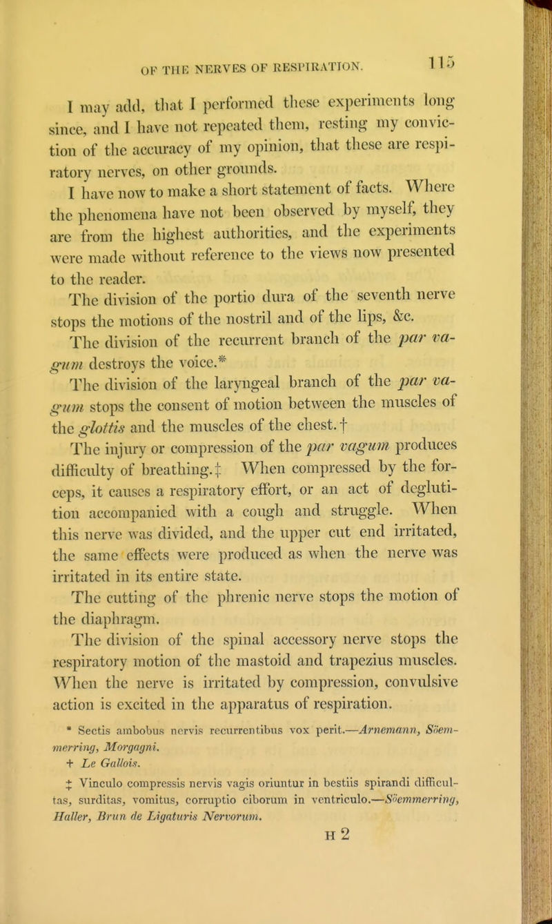 I may add, that I performed these experiments long since, and I have not repeated them, resting my convic- tion of the accuracy of my opinion, that these are respi- ratory nerves, on other grounds. I have now to make a short statement of facts. Where the phenomena have not been observed by myself, they are from the highest authorities, and the experiments were made without reference to the views now presented to the reader. The division of the portio dura of the seventh nerve stops the motions of the nostril and of the lips, &c. The division of the recurrent branch of the par va- gum destroys the voice.* The division of the laryngeal branch of the par va- gum stops the consent of motion between the muscles of the glottis and the muscles of the chest, f The injury or compression of the par vagum produces difficulty of breathing. \ When compressed by the for- ceps, it causes a respiratory effort, or an act of degluti- tion accompanied with a cough and struggle. When this nerve was divided, and the upper cut end irritated, the same effects were produced as when the nerve was irritated in its entire state. The cutting of the phrenic nerve stops the motion of the diaphragm. The division of the spinal accessory nerve stops the respiratory motion of the mastoid and trapezius muscles. When the nerve is irritated by compression, convulsive action is excited in the apparatus of respiration.  Sectis ambobus nervis recurrent.ibus vox peril.—Arnemann, SSem- merring, Morgagn i. + Le Gallois. X Vinculo compressis nervis vagis oriuntur in bestiis spirandi difficul- tas, surditas, vomitus, corruptio ciborum in ventriculo.—Shmmerring, Haller, Brun de Ligaturis Nervorum. h2