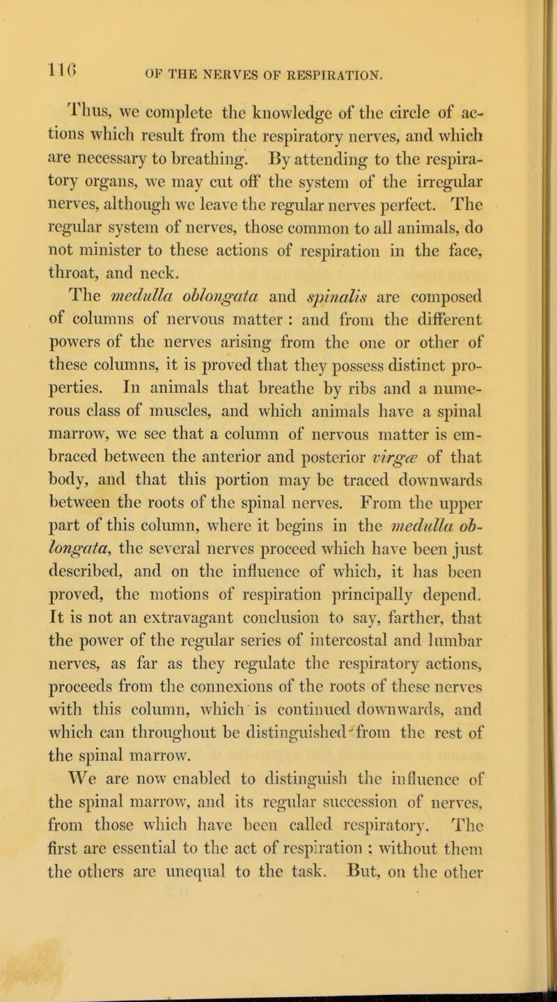 IK) Thus, we complete the knowledge of the circle of ac- tions which result from the respiratory nerves, and which are necessary to breathing. By attending to the respira- tory organs, we may cut off the system of the irregular nerves, although we leave the regular nerves perfect. The regular system of nerves, those common to all animals, do not minister to these actions of respiration in the face, throat, and neck. The medulla oblongata and spinalis are composed of columns of nervous matter : and from the different powers of the nerves arising from the one or other of these columns, it is proved that they possess distinct pro- perties. In animals that breathe by ribs and a nume- rous class of muscles, and which animals have a spinal marrow, we see that a column of nervous matter is em- braced between the anterior and posterior virgce of that body, and that this portion may be traced downwards between the roots of the spinal nerves. From the upper part of this column, where it begins in the medulla ob- longata, the several nerves proceed which have been just described, and on the influence of which, it has been proved, the motions of respiration principally depend. It is not an extravagant conclusion to say, farther, that the power of the regular series of intercostal and lumbar nerves, as far as they regulate the respiratory actions, proceeds from the connexions of the roots of these nerves with this column, which is continued downwards, and which can throughout be distinguished'from the rest of the spinal marrow. We are now enabled to distinguish the influence of the spinal marrow, and its regular succession of nerves, from those which have been called respiratory. The first are essential to the act of respiration ; without them the others are unequal to the task. But, on the other