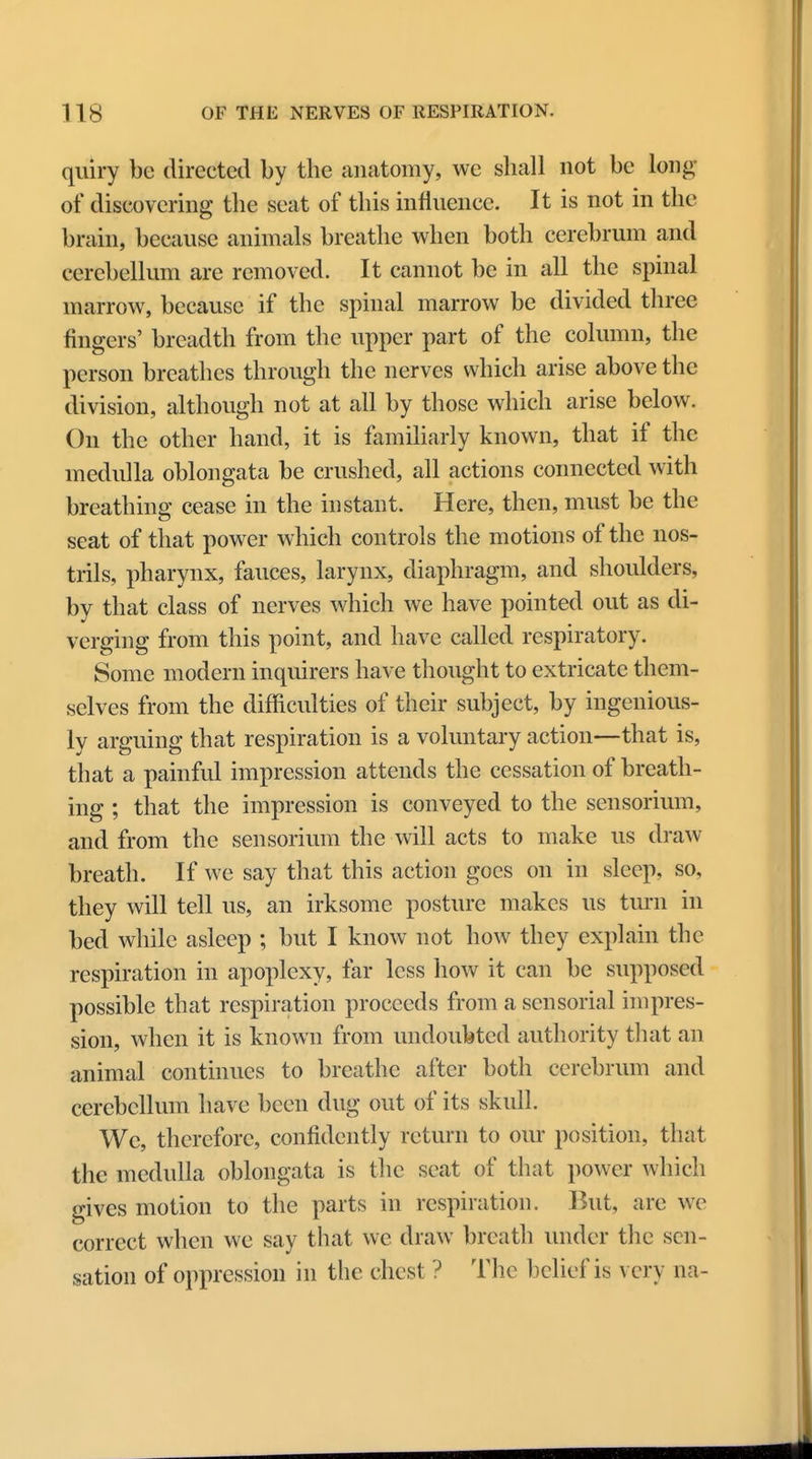quiry be directed by the anatomy, we shall not be long of discovering the seat of this influence. It is not in the brain, because animals breathe when both cerebrum and cerebellum are removed. It cannot be in all the spinal marrow, because if the spinal marrow be divided three fingers' breadth from the upper part of the column, the person breathes through the nerves which arise above the division, although not at all by those which arise below. On the other hand, it is familiarly known, that if the medulla oblongata be crushed, all actions connected with breathing cease in the instant. Here, then, must be the seat of that power which controls the motions of the nos- trils, pharynx, fauces, larynx, diaphragm, and shoulders, by that class of nerves which we have pointed out as di- verging from this point, and have called respiratory. Some modern inquirers have thought to extricate them- selves from the difficulties of their subject, by ingenious- ly arguing that respiration is a voluntary action—that is, that a painful impression attends the cessation of breath- ing ; that the impression is conveyed to the sensorium, and from the sensorium the will acts to make us draw breath. If we say that this action goes on in sleep, so, they will tell us, an irksome posture makes us turn in bed while asleep ; but I know not how they explain the respiration in apoplexy, far less how it can be supposed possible that respiration proceeds from a sensorial impres- sion, when it is known from undoubted authority that an animal continues to breathe after both cerebrum and cerebellum have been dug out of its skull. We, therefore, confidently return to our position, that the medulla oblongata is the seat of that power which gives motion to the parts in respiration. But, are we correct when we say that we draw breath under the sen- sation of oppression in the chest ? The belief is \ ery na-