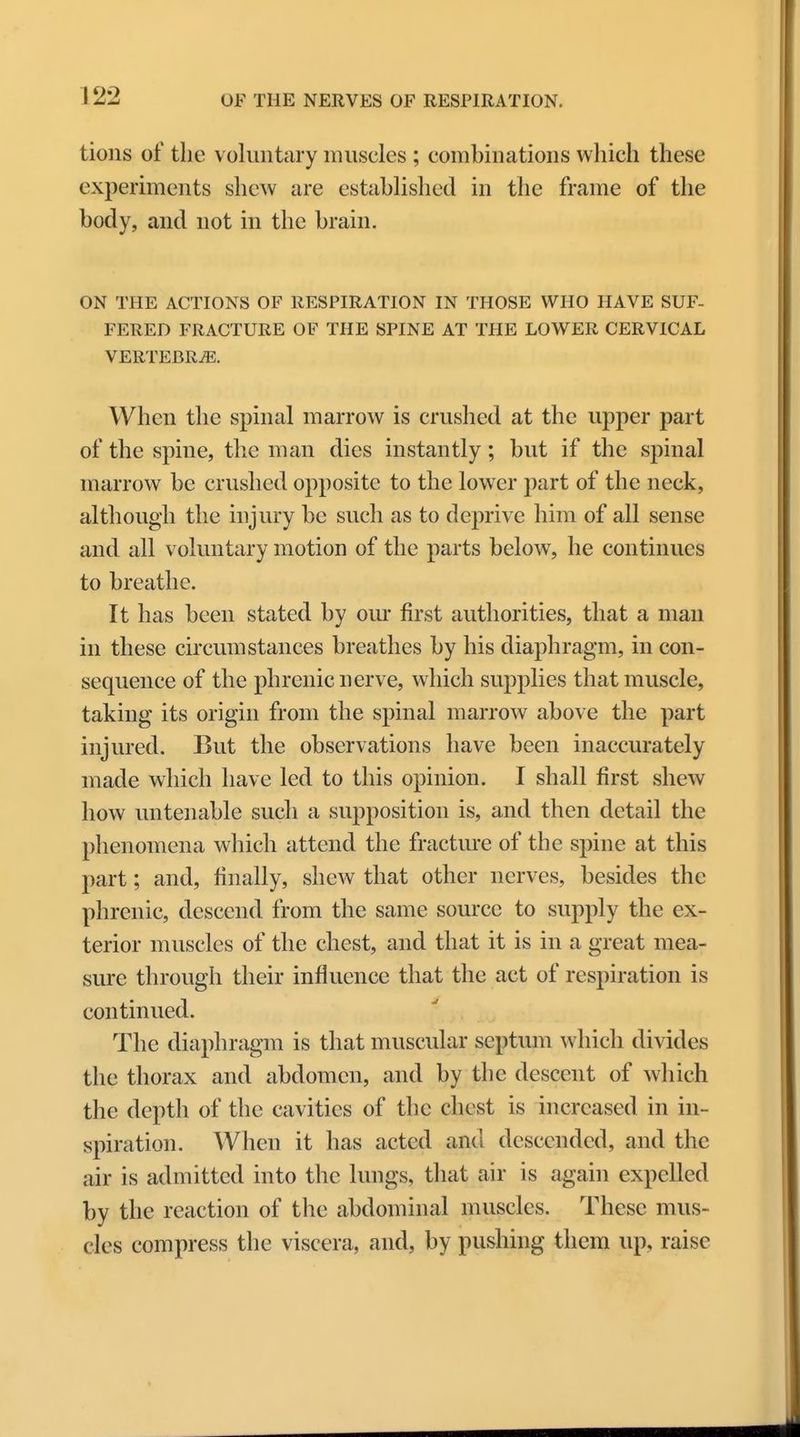 tions of the voluntary muscles ; combinations which these experiments shew are established in the frame of the body, and not in the brain. ON THE ACTIONS OF RESPIRATION IN THOSE WHO HAVE SUF- FERED FRACTURE OF THE SPINE AT THE LOWER CERVICAL VERTEBRAE. When the spinal marrow is crushed at the upper part of the spine, the man dies instantly; but if the spinal marrow be crushed opposite to the lower part of the neck, although the injury be such as to deprive him of all sense and all voluntary motion of the parts below, he continues to breathe. It has been stated by our first authorities, that a man in these circumstances breathes by his diaphragm, in con- sequence of the phrenic nerve, which supplies that muscle, taking its origin from the spinal marrow above the part injured. But the observations have been inaccurately made which have led to this opinion. I shall first shew how untenable such a supposition is, and then detail the phenomena which attend the fracture of the spine at this part; and, finally, shew that other nerves, besides the phrenic, descend from the same source to supply the ex- terior muscles of the chest, and that it is in a great mea- sure through their influence that the act of respiration is continued. The diaphragm is that muscular septum which divides the thorax and abdomen, and by the descent of which the depth of the cavities of the chest is increased in in- spiration. When it has acted and descended, and the air is admitted into the lungs, that air is again expelled by the reaction of the abdominal muscles. These mus- cles compress the viscera, and, by pushing them up, raise
