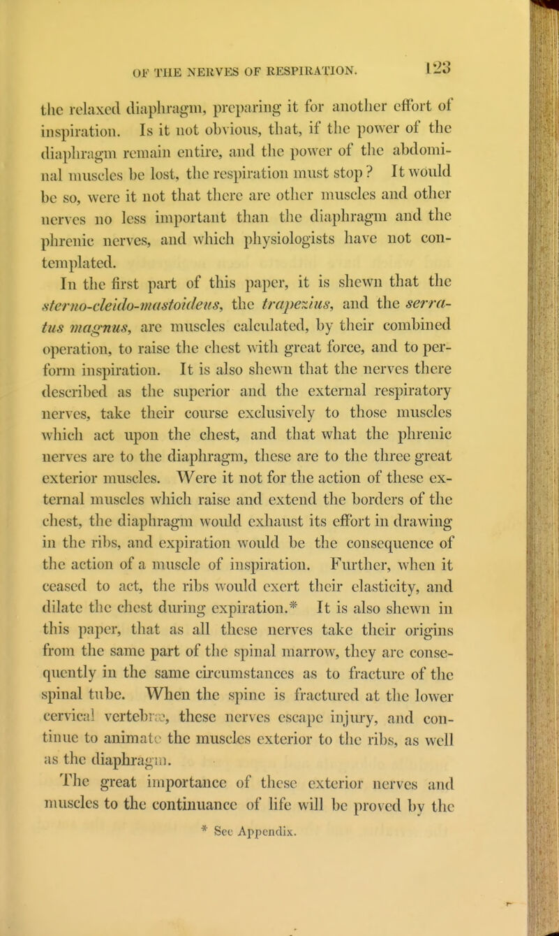 \2'3 the relaxed diaphragm, preparing it for another effort of inspiration. Is it not obvious, that, if the power of the diaphragm remain entire, and the power of the abdomi- nal muscles be lost, the respiration must stop ? It would be so, were it not that there are other muscles and other nerves no less important than the diaphragm and the phrenic nerves, and which physiologists have not con- templated. In the first part of this paper, it is shewn that the stemo-cleido-mastoideus, the trapezius, and the serra- tus magnus, are muscles calculated, by their combined operation, to raise the chest with great force, and to per- form inspiration. It is also shewn that the nerves there described as the superior and the external respiratory nerves, take their course exclusively to those muscles which act upon the chest, and that what the phrenic nerves are to the diaphragm, these are to the three great exterior muscles. Were it not for the action of these ex- ternal muscles which raise and extend the borders of the chest, the diaphragm would exhaust its effort in drawing in the ribs, and expiration would be the consequence of the action of a muscle of inspiration. Further, when it ceased to act, the ribs would exert their elasticity, and dilate the chest during expiration.* It is also shewn in this paper, that as all these nerves take their origins from the same part of the spinal marrow, they arc conse- quently in the same circumstances as to fracture of the spinal tube. When the spine is fractured at the lower cervical vertebrae, these nerves escape injury, and con- tinue to animate the muscles exterior to the ribs, as well as the diaphragm. The great importance of these exterior nerves and muscles to the continuance of life will be proved by the
