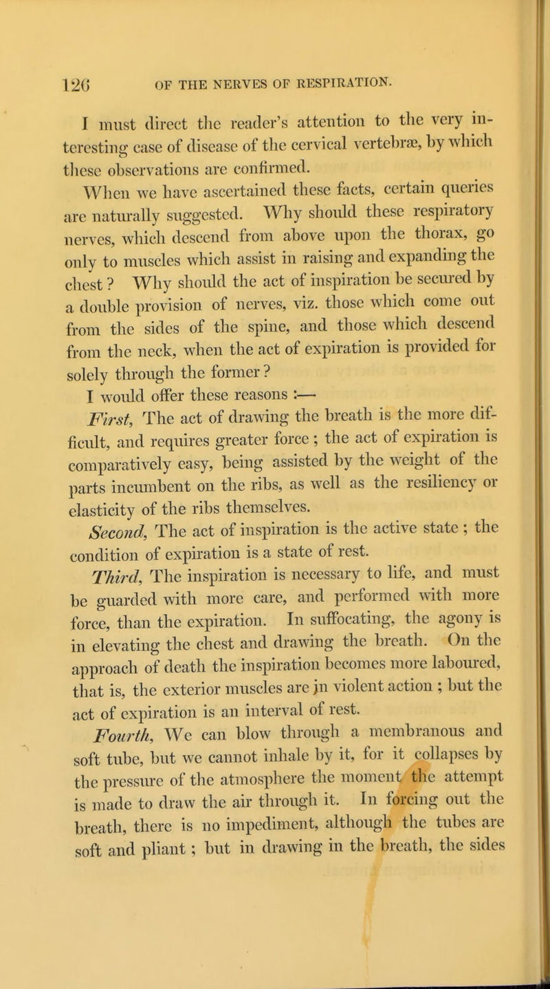 I must direct the reader's attention to the very in- teresting case of disease of the cervical vertebrae, by which these observations are confirmed. When we have ascertained these facts, certain queries are naturally suggested. Why should these respiratory nerves, which descend from above upon the thorax, go only to muscles which assist in raising and expanding the chest ? Why should the act of inspiration be secured by a double provision of nerves, viz. those which come out from the sides of the spine, and those which descend from the neck, when the act of expiration is provided for solely through the former ? I would offer these reasons :— First, The act of drawing the breath is the more dif- ficult, and requires greater force; the act of expiration is comparatively easy, being assisted by the weight of the parts incumbent on the ribs, as well as the resiliency or elasticity of the ribs themselves. Second, The act of inspiration is the active state ; the condition of expiration is a state of rest. Third, The inspiration is necessary to life, and must be guarded with more care, and performed with more force, than the expiration. In suffocating, the agony is in elevating the chest and drawing the breath. On the approach of death the inspiration becomes more laboured, that is, the exterior muscles are }n violent action ; but the act of expiration is an interval of rest. Fourth, We can blow through a membranous and soft tube, but we cannot inhale by it, for it collapses by the pressure of the atmosphere the moment the attempt is made to draw the air through it. In forcing out the breath, there is no impediment, although the tubes are soft and pliant; but in drawing in the breath, the sides
