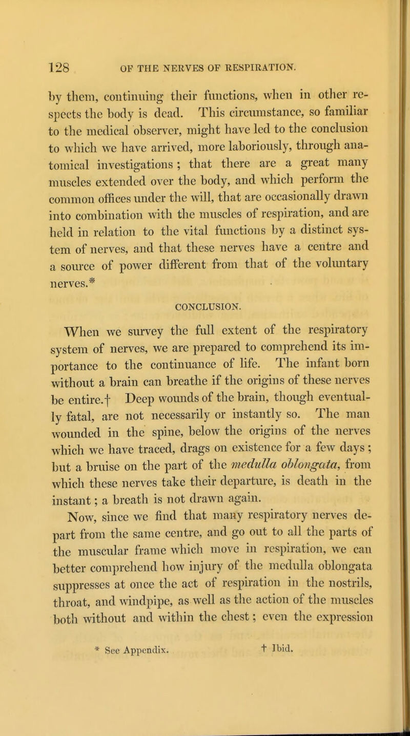 by them, continuing their functions, when in other re- spects the body is dead. This circumstance, so familiar to the medical observer, might have led to the conclusion to which we have arrived, more laboriously, through ana- tomical investigations; that there are a great many muscles extended over the body, and which perforin the common offices under the will, that are occasionally drawn into combination with the muscles of respiration, and are held in relation to the vital functions by a distinct sys- tem of nerves, and that these nerves have a centre and a source of power different from that of the voluntary nerves.* CONCLUSION. When we survey the full extent of the respiratory system of nerves, we are prepared to comprehend its im- portance to the continuance of life. The infant born without a brain can breathe if the origins of these nerves be entire.f Deep wounds of the brain, though eventual- ly fatal, are not necessarily or instantly so. The man wounded in the spine, below the origins of the nerves which we have traced, drags on existence for a few days; but a bruise on the part of the medulla oblongata, from which these nerves take their departure, is death in the instant; a breath is not drawn again. Now, since we find that many respiratory nerves de- part from the same centre, and go out to all the parts of the muscular frame which move in respiration, we can better comprehend how injury of the medulla oblongata suppresses at once the act of respiration in the nostrils, throat, and windpipe, as well as the action of the muscles both without and within the chest; even the expression t Ibid.