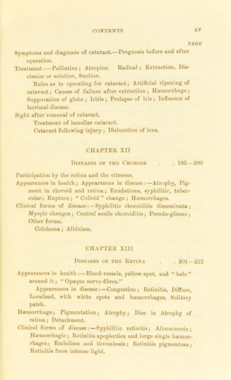 FAOB Symptoms and diagnosis of caUract.—Prognosis before and after operation. Treatment . — Palliative ; Atropine. Radical; Extraction, Dis- cission or solution. Suction. Rules as to operating for cataract; Artificial ripening of cataract; Causes of failure after extraction ; H»inorrhage; Suppuration of globe; Iritis ; Prolapse of iris ; Influence of lacrimal disease. Sight after removal of cataract. Treatment of lamellar cataract. Cataract following injnry ; Dislocation of lens. CHAPTER XII DisRAsaa or tub Choboio . 185 — 200 Partici|iatiuu by tlie retina and the vitreoos. Appearances in health; Appearances in disease:—Atrophy, Pig- ment in choroid and retina; Kxndations, syphilitic, tuber- cular; Rupture; ** Colloid *’change; Htemorrhages. Clinical forms of disease: —Syphilitic choroiditis disseminata; Jdyopic changes; Central senile choroiditis; Psendo-gliomn ; Other forms. Coloboma; Albinism. CH.\PTKR XIII Diskasbs or tub Rbtina . aol-222 Appearances in health Blood-vessels, yellow-spot, and “halo” arouud it; ** Upa«]ne nerve-fibres.” Appearances in disease:—Congestion; Retinitis, Diffuse, Localised, with white spots and hemorrhages. Solitary patch. II«morrhage; Pigmentation; Atrophy; Disc in Atrophy of retina; Detachment. Clinical forms of diseaseSyphilitic retinitis; Albuminuric; Hamorrhagic; Retinitis apoplectica and large single hamor- rhages; Embolism and thrombosis; Retinitis pigmentosa;' Retinitis from intense light.