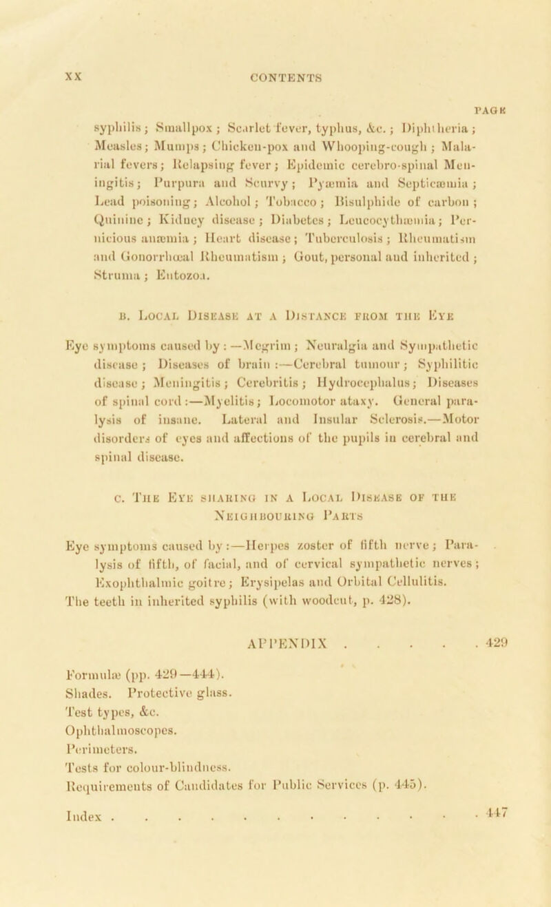 PAGK syjjliilis; Smallpox; Scarlet fever, typhus, i,c.; Diphtheria; Measles; Mumps; Chicken-pox and Whoojting-cough ; Mala- rial fevers; Uelapsing fever; Kpidemic cerehro-spinal Men- ingitis; Purpura and Scurvy; Pyajmia and Septicajmia ; Lciid poisoning; Alcohol; Tobacco; Disulphide of carbon; Quinine; Kidney disease; Diabetes; Leucocytlnuinia; Per- nicious anrcinia ; Heart disease; Tuberculosis; Hheumatisin and Gonorrhcetil Kheuniiitism ; Gout, personal and inherited ; Struma; Entozo.i. B. Local Disease at a Distance from the Eye Eye symptoms caused by : —Megrim ; Neuralgia and Sympathetic disease ; Diseases of brain :—Cerebral tumour ; Syidiilitic disease; Meningitis; Cerebritis; Hydrocephalus; Diseases of spimilcord:—Myelitis; Locomotor ataxy. General ptira- lysis of instine. Lateral and Insular Sclerosis.—Motor tlisorders of eyes and affections of the pupils in cerebral tind s]iinal disease. c. Tub Eye shauino in a Local Disease of the Xeighuouuino Pakts Eye symptoms caused by :—Herpes zoster of fifth nerve; Para- lysis of fifth, of facial, and of cervical sympathetic nerves; Exo|ihthalmic goitre; Erysipelas and Orbital Cellulitis. The teeth in inherited syphilis (with woodcut, p. 128). APPENDIX 129 Formula' (pp. 429—l-t4). Shades. Protective glass. Test types, &c. Ophthalmoscopes. Pm-imeters. Tests for colour-blindness. llequirements of Candidates for Public Services (p. 4-to). Index . . 447