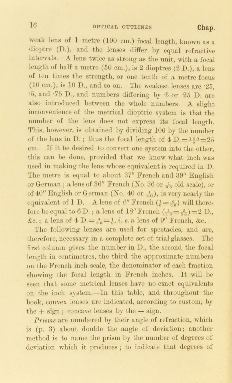 weak Ions of 1 metre (100 cm.) focal len^h, known as a <lio])tn* (I).), and the lenses differ by eqnal nffiuctive intervals. A lens twice as stron<< as the unit, with a focal length of half a metre (50 cm,), is 2 dioptres (2 D.), a lens of ten times the strength, or one tenth of a metre focus (10 cm.), is 10 D., and so on. The weakest lenses are •25, •5, and ‘75 D., and numbers differing by ‘5 or ’25 D. are also introduced between the whole nnml)ers. A slight inconvenience of the metrical dioptric system is that the number of the lens does not express its focal length. This, however, is obtained by dividing 100 by the numlxu’ of the lens in 1).; thus the focal length of 4 D. = ifl = 25 cm. If it be desired to convert one system into the other, this can be done, provided that we know what inch was used in making the lens whose equivalent is required in D. The metre is equal to about 37 French and 39 English or German ; a lens of 36 French (No. 36 or old scale), or of 40 English or German (No. 40 or -^‘g), is very neai'ly the equivalent of 1 D. A lens of 6 French (), =/o) will there- fore be equal to 61).; a lens of 18 French = 2 I)., etc. ; a lens of 4 D. = i. e. a lens of 9 French, &c. The following lenses are used for spectacles, and are, therefore, necessary in a complete set of trial glasses. The first column gives the number in D., the second the focal length in centimetres, the third the approximate numbers on the French inch scale, the denominator of each fraction showing the focal length in French inches. It will be seen that some metrical lenses have no exact equivalents on the inch system.—In this table, and throughout the book, convex lenses are indicated, according to custom, by the -f sign ; concave lenses by the — sign. Prisms are numlxu’ed l\y their angle of reflection, which is (p. 3) about doulde the angle of deviation; another method is to name the prism by the number of degrees of deviation which it produces ; to indicate that degrees of