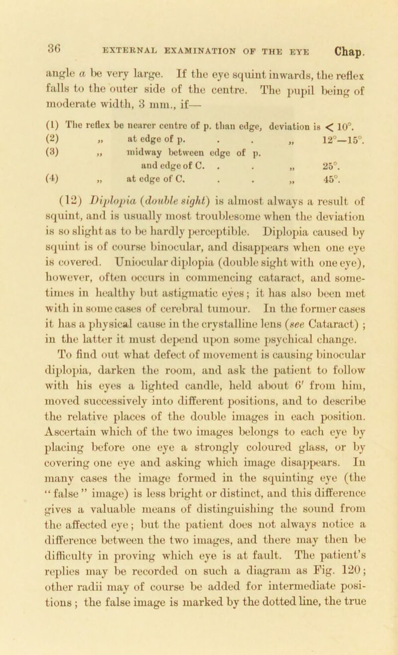 au^rle a Ikj very If the eye squint inwards, tlie reflex falls to the outer side of the centre. The pupil Ix.dnf' of moderate width, 3 mm., if— (1) The reflex be nearer eentre of p. than edge, deviation is < 10°. (2) at edge of p. . . „ 12°—15°. (3) „ midway Ixjtween edge of p. and edge of C. . . „ 25°. (1) » at edge of C. . . „ 45°. (12) Dijdoj)ia {double sight.) is almost always a result of squint, and is usually most troublesome when the deviation is so sli},ditas to l)e hardly ]x.‘rceptible. Diplopia caused by squint is of course binocular, and disapjK'ars when one eye is covered. Uniocidar diplopia (double si^dit with one eye), however, oft4.‘ii occurs in commencing cataract, and some- times in healthy but astigmatic eyes; it has also been met with in some cases of cerebral tumour. In the former cases it has a physical cause in the crystalline lens (see Cabiract) ; in the latter it must dejxmd iq>on some psychical change. To find out what defect of movement is causing binocidar diplopia, darken the room, and ask the jiatient to follow with his eyes a lighted candle, held about 6' from him, moved successively into different positions, and to descril)e the relative places of the double images in each position. Ascertain which of tin* two images belongs to each eye by placing before one eye a strongly coloured glass, or by covering one eye and asking which image disappears. In many cases the image formed in the squinting eye (the “ false ” image) is less bidght or distinct, and this difference gives a valuable means of distinguishing the sound from the affected eye; but the patient does not always notice a difference iK'tween the two images, and there may then be difficulty in proving which eye is at fault. The patient’s replies may be recorded on such a diagram as Fig. 120; other radii may of course be added for intermediate posi- tions ; the false image is marked by the dotted line, the true