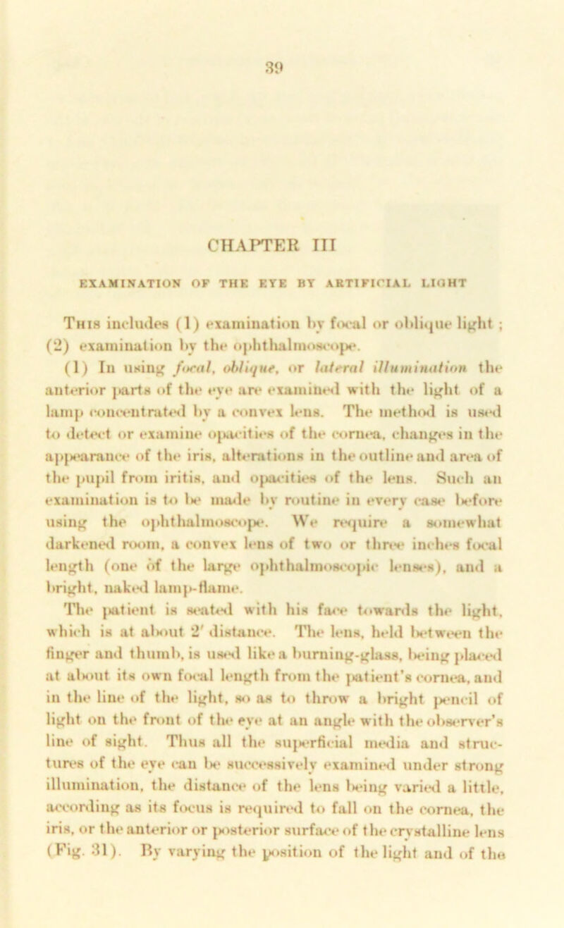 EXAMINATION OF THE ETE BT ARTIFICIAL LIGHT This includes (1) examination l»y f«x*al or ol>lit|ue light ; (2) examiuatiim hv the ophtlialmoseopi*. (I) In using fitral, oblufut, «*r UUeral iUuminatinn the anterior j»arts of the eye are exainilit*«l with the light of a lamp eomvutrat^Hl hy a c«»nvex lens. The metlusl is uwxl to det4vt or examine o{:»aeiti<>H of the oorn«*a, changes in the a|>|s‘araiuv of the iris. alterati«>ns in the outline and area of the pupil from iritis, and oiuu-ities of the lens. Such an examination is to lie iiuule hy ivutine in every case l>eft»re using the ophthalm4>s(*opt‘. We nsjuire a 8i>mewhat darkenisl room, a convex h*ns of two or thre** inch«‘s ftn-al length (one of the largt‘ ophthalinos«‘opic lensi^s), and a hright. nakisl lam{eflaiiii‘. Tl»«‘ (iati«‘nt is stnit^Hl with his fa<v towar<ls th»* light, which is at als>ut 2' distance. Tlu* lens, held U*twe«‘n tin* Unger and thumh, is ustnl like a huming-gla.ss, l>eing pla4-t*d at alsmt its own hx-al length from the {tatient’s cornea, and in the line «»f the light, so as to throw a hright }M>ncil of light on the front of tlu* eye at an angle with the 4>hs*Tver’s line of sight. Thus all the sujM'rficial iiuslia and struc- tun*s of the eye «*an Is* succ«*ssively examintsl under strong illuminati«>n, the distanc** «»f the lens Ixung varied a little, acconling as its fcK'Us is rt‘(juin*d to fall «m the eomea, the iris, or tlu* anterior or posterior 8urfa<*e of the cn'stalline lens (Fig. 31). By varying the position of the light and of tho