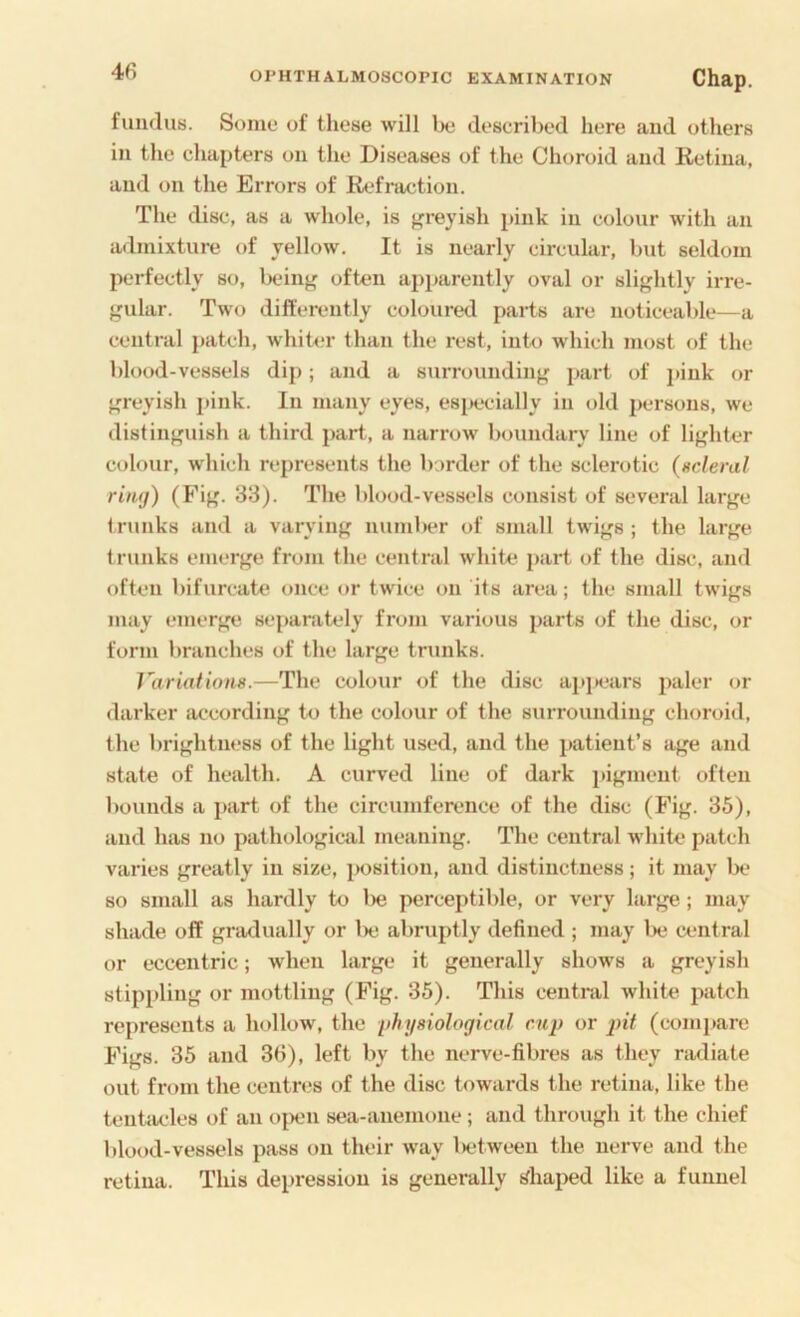 fundus. Some of these will be described here and others in the chapters on the Diseases of the Choroid and Retina, and on the Errors of Refraction. The disc, as a whole, is }?reyish pink in colour with an admixture of yellow. It is nearly circular, but seldom perfectly so, Iwinj.' often apparently oval or slightly irre- gular. Two differently coloured parts are noticeable—a central patch, whittn- than the rest, into which most of the blood-vessels dip; and a surrounding part of jiink or greyish pink. In many eyes, esjiecially in old persons, we distinguish a third part, a narrow boundary line of lighter colour, which represents the border of the sclerotic (ncleral riiKj) (Fig. 33). The blood-vessels consist of several large trunks and a varying numl)er of small twigs ; the large trunks emerge from the central white part of the disc, and often bifurcate once or twice on its area; the small twigs may emerge sepanitely from various parts of the disc, or form branches of the large trunks. Variations.—The colour of the disc apjiears paler or darker according to the colour of the surrounding choroid, the brightm.'ss of the light used, and the patient’s age and state of health. A curved line of dark pigment often bounds a j>art of the circumference of the disc (Fig. 35), and has no pathological meaning. The central white patch varies greatly in size, })Osition, and distinctness; it may be so small as hardly to lie perceptible, or very large; may shade off gradually or lx; abruptly defined ; may be cent ral or eccentric; when large it generally shows a greyish stippling or mottling (Fig. 35). This central white patch represents a hollow, the physiological cup or pit (comj»are Figs. 35 and 36), left by the nerve-fibres as they radiate out from the centr(.*s of the disc towards the retina, like the tentacles of an ojK'n sea-anemone; and through it the chief blood-vessels pass on their way l>etween the nerve and the retina. This depression is generally t/haped like a funnel