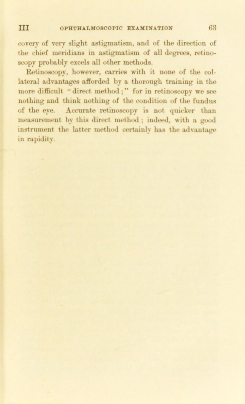 coTery of very slight astijfmatisiu, and of the direction of the chief meridians in astifj'matisin of all degrees, retino- scopy proliably excels all other methods. Retinoscopy, howerer, carries with it none of the col- lateral advantages afforde<l by a thorough training in the more difficult “ direct methcMl; ” for in retinoscopy we s«>e nothing and think nothing of the condition of the fundus of the eye. Accurate retinoscopy is not quicker tlian measurement by this direct method ; indeed, with a good instrument the latter method certainly has the advantage in rapidity.