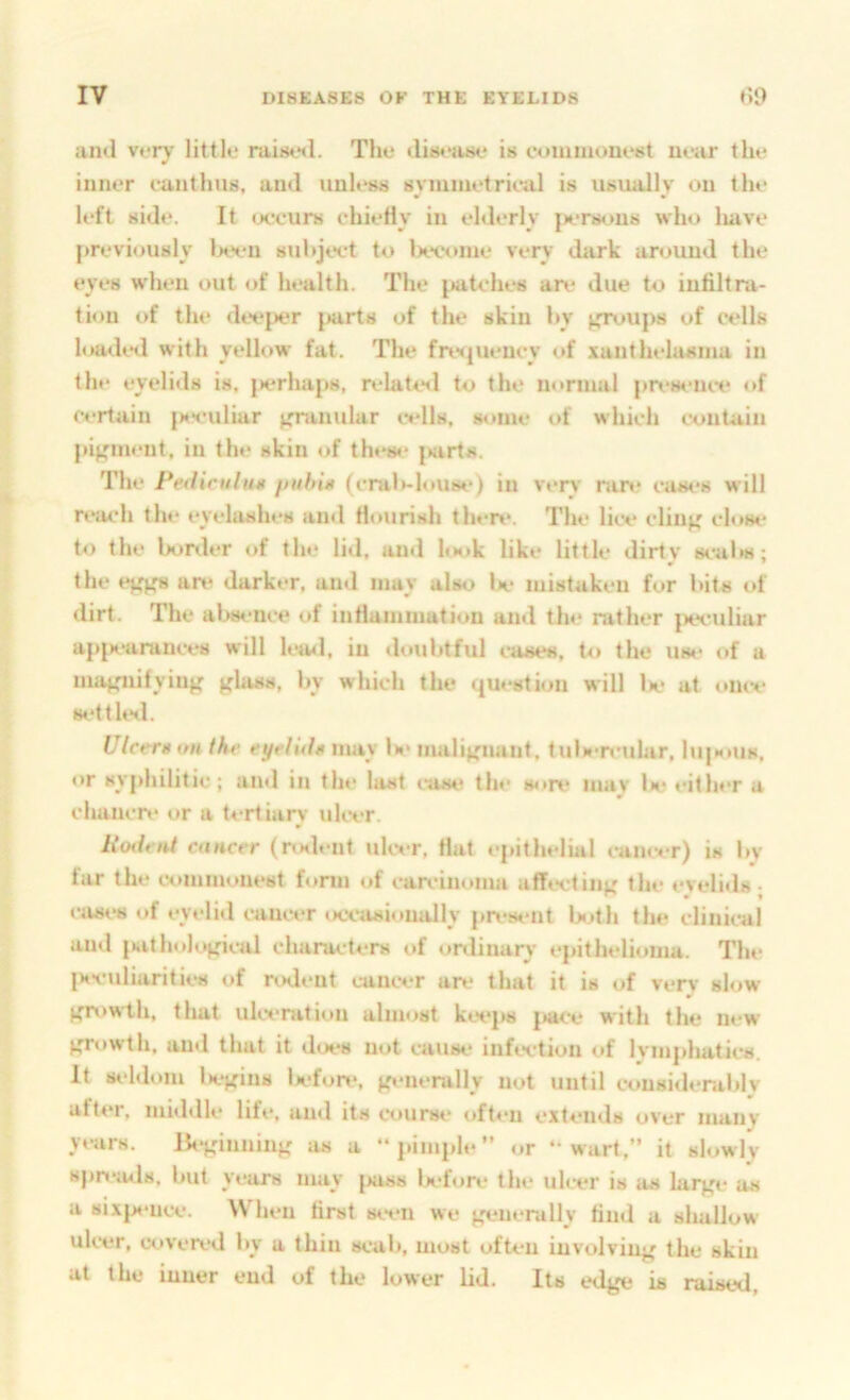 and very little raistnl. The dist'iise is coinmouest near the inner eunthus, and uuh‘ss symnietrieal is usually on tlu* left side. It »x‘eurs chiefly in elderly |>ers«.>us who liave previously lx*eii suhjt>et to Ixvoine very dark around the eyes wdien out of health. The patches are due to infiltra- tion of tin- dee{x*r {tarts of the skin hy f.rr»>u{)s of cells hauhil with yellow fat. The friH{ueucy of xanthelasma in the eyelids is, {>erha{)s, n.*late«l to the normal {trvHeiui* <»f Certain js'^-uliar {n^uiular cells, some of which contain |ti{;meut, in the skin of thes«‘ |»arts. The Pedicitlim /tithix (cral*-h»use) in very nin* ciua*s will rtm-h the eyelashes and flourish tlu*re. The lice clinj; close to the bonier of the lid, and hstk like little dirty tx-alm; the an^ darker, ami may also lx- mistaken for bits of dirt. The al>sence of infiammation and the nither {xx-uliar a{>|K-arances will lea<l, in iloubtful luses. t<» the u»* of a mafniifyinj; ^lass, by which the ({Uestioii will U* at «»U(v setthsl. Ulcer»ontht‘ t-yeluhxnny Is* mali{,niant, tuls-n’idar, 1u|mius, or sy|>hilitic; and in the last ease* the s<ire mav Im* either a chanen* or a U-rtiary idtvr. Roiltut cancer (nnlent uhvr, flat ej.ithelial earner) is by far the commonest form «»f can-inoina aff«x•tin^' the evelids • »‘ases of eyelid earner ixeasioually |»n-s<‘nt U^th the clinical and {mtholopeal characters of onlinaiy e{>ithelioina. The {svuliarities of nxlent cancer an* that it is of verv slow >fn)wth, that ulcemtion almost kte|>s {>ace with the new )^T«»wth, and that it does not cause infection of lvm|*liaties, it seldom U*{fins lefon*, {generally not until consid»*niblv afti*r, middle life, and its course oft«*u extends over many years. Be^dnniiiK as a “j)im|*le’’ or ‘ wart.” it slowly B|)n*a<.l8, but years may {kiss lx*fon* the ulcer is as larj^t* as a six{K*nce. When first steu we {feuerally find a shallow ulcer, coven*d by a thin seal), most often involviuj' the skin at the inner end of the lower lid. Its edge is raised.