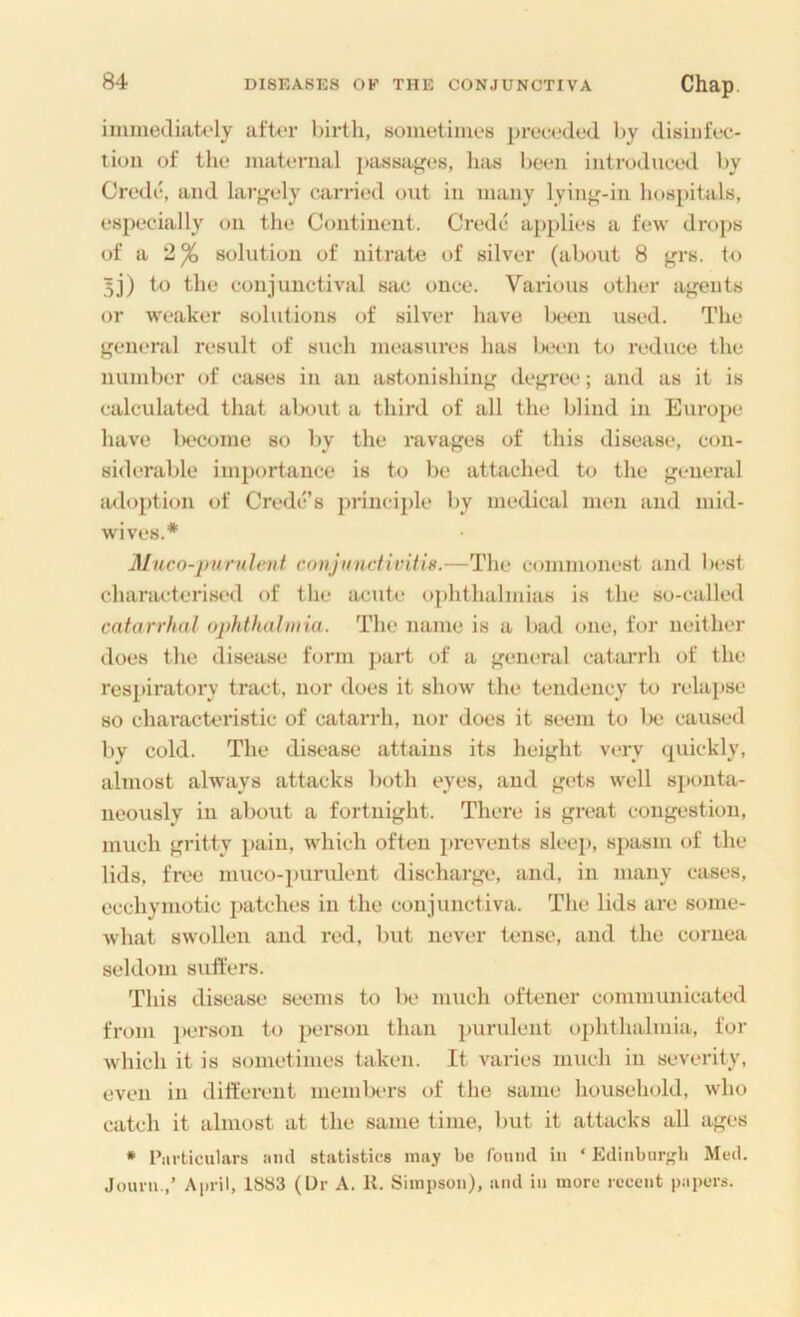 immediately aft<‘r birth, sometimes prec»,‘ded by disinfec- tion of the maternal passti^es, has been introduced by Credc, and larj^ely carried out in many lyin<,'-iu hospitals, especially on the Continent. Credc applies a few drops of a 2^ solution of nitrate of silver (about 8 grs. to 5j) to the conjunctival sac once. Various other af'euts or weaker solutions of silver have lK*en used. The j'cneral result of such measures has been to reduce the number of cases in an astonishing dcfi^ree; and as it is calculated that about a third of all the blind in Europe have iK'Come so by the ravages of this disease, con- siderable importance is to be attached to the general luloption of Credc’s jirinciple by medical men and mid- wives.* Aluco-piirulenf conjunctivitis.—The commonest and best characterised of the acute o{)hthalmias is the so-called catarrhal ophthalmia. The name is a l»ad one, for neither does the disease form ]>art of a general catarrh of the respiratory tract, nor does it show the tendency to relapse so cliaractc'i'istic of catarrh, nor does it seem to lx> caused by cold. The disease attains its height very quickly, almost always attacks both eyes, and gets well sponta- neously in about a fortnight. There is great congestion, much gritty i)aiu, which often prevents sleep, spasm of the lids, free muco-i)uruleiit discharge, and, in many cases, ecchymotic patches in the conjunctiva. The lids are some- what swollen and red, but never tense, and the cornea seldom suffers. This disease seems to be much oftener communicated from ]>erson to person than purulent ophthalmia, for which it is sometimes taken. It varies much in severity, even in different members of the same household, who catch it almost at the same time, but it attacks all ages * Particulars iiml statistics may be found in ‘ Edinbur-'b Med. Jouru,,’ April, 1883 (L)r A. H. Simpson), and in more recent papers.