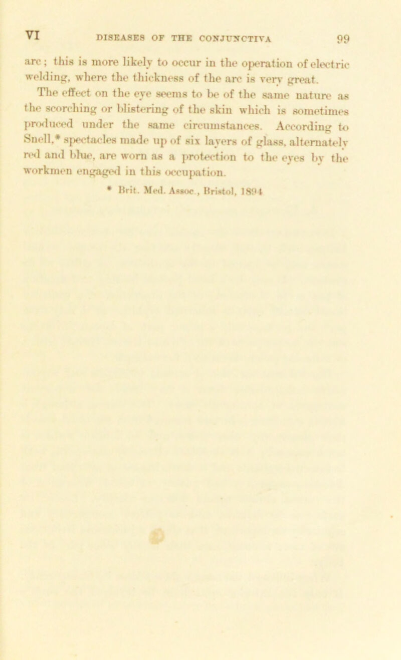 arc; this is more likely to occur in the operation of electric weMin}?, where the thickn»^s of the arc is very preat. The effect on the eye seems to be of the same nature as the scorchinp or blistering of the skin which is sometimes pro<luc«‘d under the same circumstances. According to Snrdl.* 8j)ec*ta< le8 made up of six layers of glass, alternately n*<l and blue, are worn as a j>rotection to the eyes by the workmen engage<l in this occujxition. • Brit. Me<l. Assoc , Bristol, 18i»t