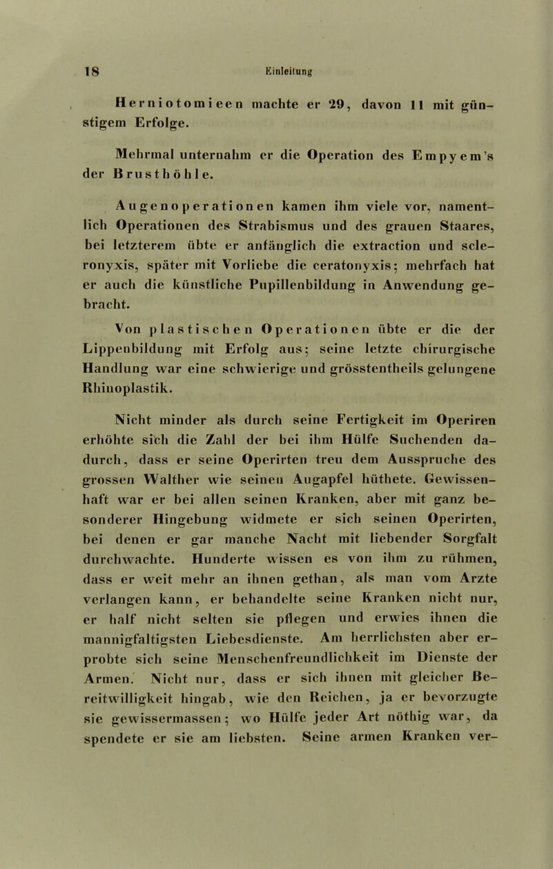 H e r n i o t omieen machte er ‘29, davon 11 mit giin- stigem Erfolge. Mehrinal unternahm er die Operation des Empyem’s der Brusthbhle. Augenoperationen kamen ihm viele vor, nament- lich Operationen des Strabismus und des grauen Staares, bei letzterem iibte er anfanglich die extraction und scle- ronyxis, spiiter mit Vorliebe die ceratonyxis; mehrfach hat er auch die kiinstliche Pupillenbildung in Anwendung ge- bracht. Von plastischen Operationen iibte er die der Lippenbildung mit Erfolg aus; seine letzte cbirurgiscbe Handlung war eine schwierige und grosstentheils gelungene Rhinoplastik. Nicht minder als durch seine Fertigkeit im Operiren erhohte si'cli die Zahl der bei ihm Hiilfe Suchenden da- dureh, dass er seine Operirten treu dem Ausspruche des grossen Walther wie seinen Augapfel hiithete. Gewissen- haft war er bei alien seinen Kranken, aber mit ganz be- sonderer Hingebung widmete er sich seinen Operirten, bei denen er gar manche Nacht mit Iiebender Sorgfalt durchwachte. Hunderte wissen es von ihm zu rtihmen, dass er weit mehr an ibnen gethan, als man vom Arzte verlangen kann, er bcbandelte seine Kranken nicht nur, er half nicht selten sie pflegen und erwies ihnen die mannigfaltigsten Liebesdienste. Am herrlichsten aber er- probte sich seine Menschenfreundlichkeit im Dienste der Armen. Nicht nur, dass er sich ibnen mit gleicher Be- reitwilligkeit hingab, wie den Reichen, ja er bevorzugte sie gewissermassen; wo Hiilfe jeder Art notbig war, da spendcte er sie am liebsten. Seine armen Kranken ver-