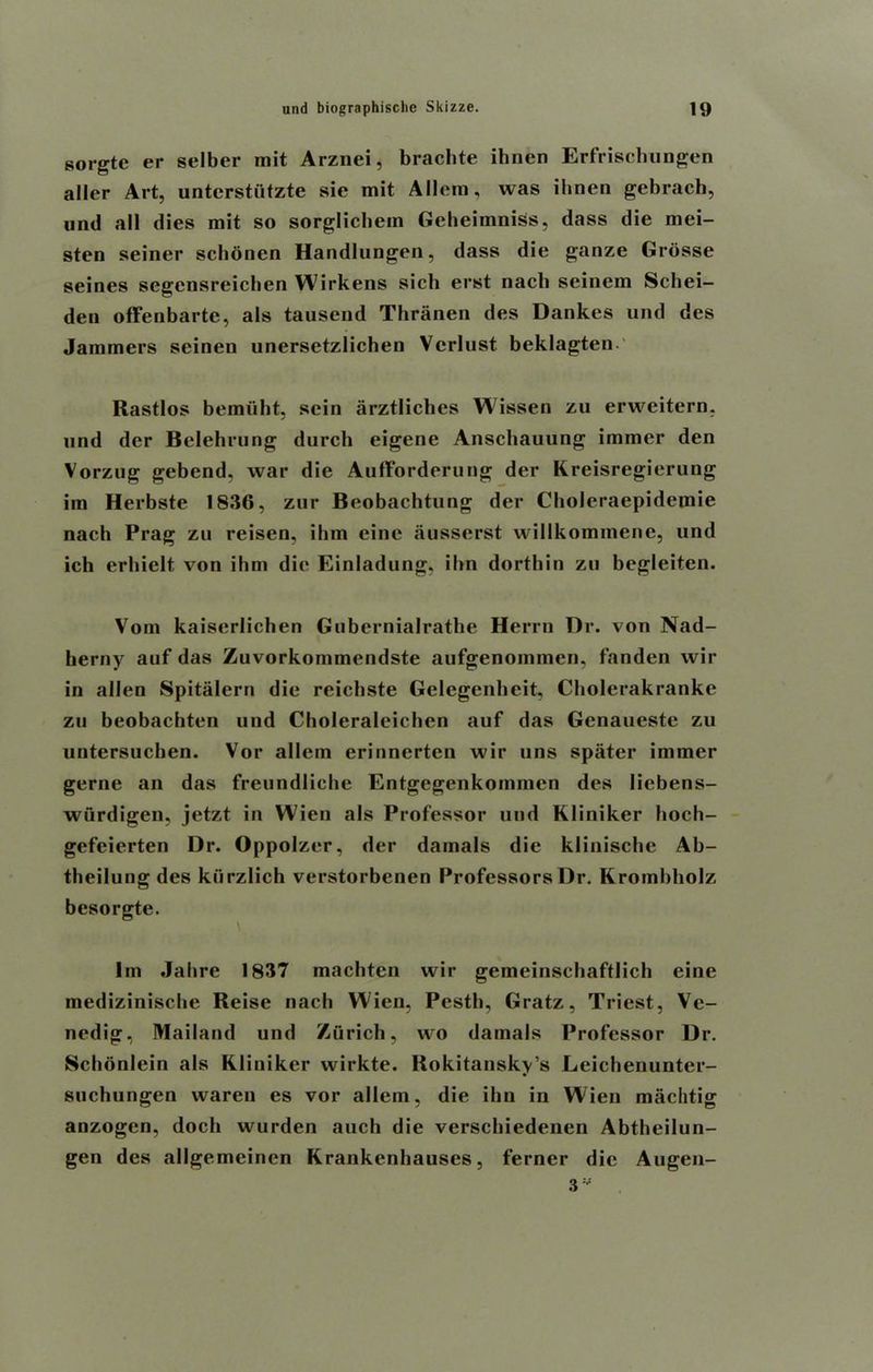 sorgte er selber mit Arznei, brachte ihnen Erfrischungen allcr Art, untcrstiitzte sie mit Allem, was ibnen gebrach, und all dies mit so sorglichem Geheiinniss, dass die mei- sten seiner scbonen Handlungen, dass die ganze Grdsse seines segcnsreicben Wirkens sicli erst nach seinem Schei- den offenbartc, als tausend Thranen des Dankes und des Jammers seineu unersetzlichen Vcrlust beklagten Rastlos bemiiht, scin arztliches Wissen zu erweitern, und dcr Belehrung durch eigene Anschauung immer den Vorzug gebend, war die Aufforderung der Kreisregierung im Herbste 1836, zur Beobachtung der Choleraepidemie nach Prag zu reisen, ihm eine ausserst willkommene, und ich erbielt von ihm die Einladung, ibn dorthin zu begleiten. Vom kaiserlichen Gubernialrathe Herrn Dr. von Nad- berny auf das Zuvorkommendste aufgenommen, fanden wir in alien Spitalern die reichste Gelegenbeit, Cholerakranke zu beobachten und Choleraleicben auf das Genaueste zu untersuchen. Vor allem erinnerten wir tins spater immer gerne an das freundliehe Entgegenkommen des Iiebens- wurdigen, jetzt in Wien als Professor und Kliniker hoch- gefeierten Dr. Oppolzer, der damals die klinische Ab- theilung des kiirzlich verstorbenen Professors Dr. Krombholz besorgte. 1m Jalire 1837 macbten wir gemeinscbaftlich eine mediziniscbe Reise nach Wien, Pestb, Gratz, Triest, Ve- nedig, Mailand und Zurich, wo damals Professor Dr. Schonlein als Kliniker wirkte. Rokitansky’s Leichenunter- suchungen waren es vor allem, die ibn in Wien machtig anzogen, doch wurden auch die verscbiedenen Abtheilun- gen des ailgemeinen Krankenbauses, ferner die Augen- 3V