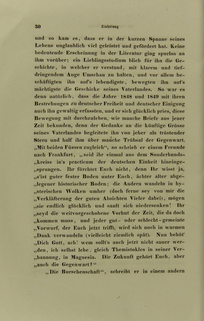 und so kam es, dass cr in der kurzen Spanne seines Lebens unglaublich viel geleistet und gefordert hat. Keine bedeutende Erscheinung in der Litcratur ging spurlos an ibm voriiber; ein Lieblingsstudium blieb fur ihn die Ge- schichte, in welcher er verstand, mit klarem und tief- dringendem Auge Umschau zu halten, und vor allem be- schaftigten ihn aufs lebendigste, bewegten ihn aufs machtigste die Geschicke seines Vaterlandes. So war es denn natiirlich, dass die Jabre 1848 und 1849 mit ihren Bestrebungen zu deutscher Freiheit und deutscher Einigung auch ihn gewaltig erfassten, und er sich glucklich pries, diese Bewegung mit durchzuleben, wie manche Briefe aus jener Zeit bekunden, denn der Gedanke an die kiinftige Grosse seines Vaterlandes begleitete ihn von jeher als trostender Stern und half ihm iiber manche Triibsal der Gegenwart. „Mit beiden Fiissen zugleich“, so schrieb er einem Freunde nach Frankfurt, „seid ihr einmal aus dem Sonderbunds- „kreise in’s practicum der deutschen Einheit hineinge- „sprungen. Ibr furchtet Euch nicht, denn Ihr wisst ja, / „s’ist guter fester Boden unter Euch, acliter alter abge- „legener historischer Boden; die Andern wandeln in hy- „sterischen Wolken umber (dock feme sey von mir die „Verklafterung der guten Absichten Vieler dabei), mogen „sie endlich glucklich und sanft sich niedersenken! Ihr „seyd die weitvorgeschobene Vorhut der Zeit, die da doch „kominen muss, und jeder gut- oder scblecht-gemeinte „Vorwurf, der Euch jetzt trifft, wild sicli noch in warmen „Dank verwandeln (vielleicht ziemlich spat). Nun behiit’ „Dich Gott, ach! wem sollt’s auch jetzt nicht sauer wer- „den, ich selbst lebe, gleicli Themistokles in seiner Ver- „bannung, in Magnesia. Die Zukunft gehort Euch, aber „auch die Gegenwart ?“ „ Die Burschenschaftu, schreibt er in einem andern