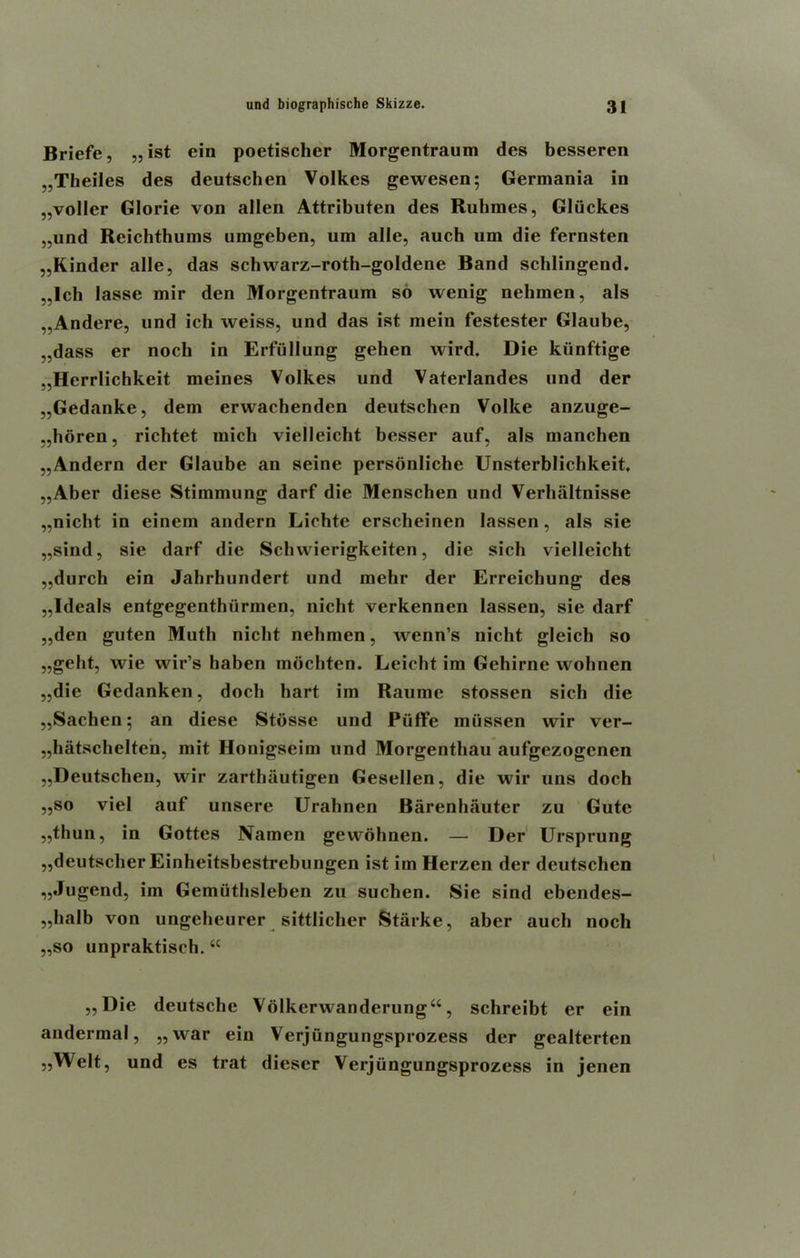 Briefe, „ist ein poetischer Morgentraum des besseren ,,Theiles des deutschen Volkes gewesen; Germania in „voller Glorie von alien Attributen des Ruhmes, Gliickes „und Reichthums umgeben, um alle, auch um die fernsten „Kinder alle, das scbwarz-roth-goldene Band scblingend. „lch lasse mir den Morgentraum so wenig nebmen, als „Andere, und ich weiss, und das ist mein festester Glaube, .,dass er noch in Erfullung gehen wird. Die kiinftige „Herrlichkeit meines Volkes und Vaterlandes und der „Gedanke, dem erwachenden deutschen Volke anzuge- „boren, richtet raich vielleicht besser auf, als nianchen „Andern der Glaube an seine personliche Unsterblichkeit. „Aber diese Stimmung darf die Menschen und Verhaltnisse „nicht in einem andern Lichte erscheinen lassen, als sie „sind, sie darf die Scbvvierigkeiten, die sich vielleicht „durch ein Jahrhundert und mehr der Erreicbung des „ldeals entgegenthurmen, nicht verkennen lassen, sie darf „den guten Muth nicht nebmen, wenn’s nicht gleich so „geht, wie wir’s haben mochten. Leicbt im Gehirne wohnen „die Gedanken, docb hart im Raumc stossen sich die ,,Sachen; an diese Stiisse und PtifFe mussen vvir ver- „hatschelten, mit Honigseim und Morgentbau aufgezogenen ,,Deutschen, vvir zarthautigen Gesellen, die vvir uns doch ,,so viel auf unsere Urahnen Barenhauter zu Gute ,,thun, in Gottes Nainen gevvohnen. — Der Ursprung ,,deutscber Einheitsbestrebungen ist im Herzen der deutschen „Jugend, im Gemuthsleben zu suchen. Sie sind ebendes- ,,halb von ungcheurer sittlicher Starke, aber auch noch ,,so unpraktisch. “ ,,Die deutsche Volkerwanderung“, schreibt er ein andermal, „war ein Verjiingungsprozess der gealterten „Welt, und es trat dieser Verjiingungsprozess in jenen