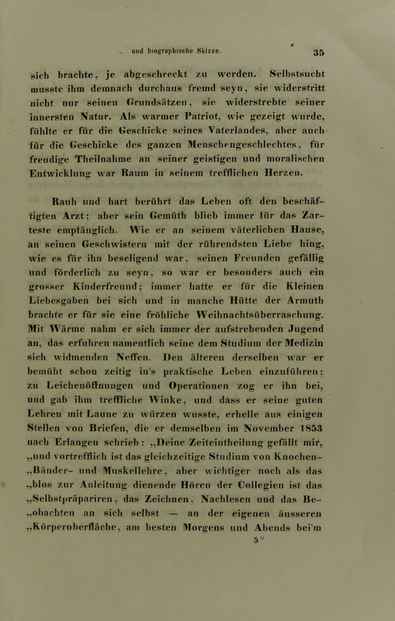 sich brachte, je abgeschreckt zu werden. Selbstsucht musste ibm demnach durcbaus fremd seyn, sie widerstritt nicht nur seinen Grundsatzen, sie widerstrebte seiner innersten Natur. Als warmer Patriot, wie gezcigt wnrde, fuhlte er fiir die Gescbieke seines Vaterlandes, aber auch fiir die Gescbieke des ganzen Menscbengeschlechtes, fur freudige Theilnahme an seiner geistigen und moralischen Entwicklung war Raum in seinem trefflichen Herzen. Rauh und hart beruhrt das Leben oft den beschaf- tigten Arzt: aber sein Geiniith blieb immer fiir das Zar- teste emptanglich. Wie er an seinem vaterlichen Hause, an seinen Geschwistern mit der ruhrendsten Liebc king, wie es fiir ihn beseligend war. seinen Freunden gefallig und forderlich zu seyn, so war er besonders auch ein grosser Kinderfreund: immer hatte er fur die Kleinen Liebesgaben bei sich und in manche Hiitte der Armuth brachte er fiir sie eine frohliche Weihnachtsiiberraschung. Mit Warme nahni er sich immer der aufstrebenden Jugend an, das erfuhren namentlich seine dem Studium der Medizin sich widmenden Neffen. Den alteren derselben war er beinuht sclion zeitig in’s praktische Leben einzufiihren: zu Leichenoffnungcn und Operationen zog er ihn bei, und gab ihm treffliclie Winke, und dass er seine guten Lehren mit Laune zu wurzen wusste, erhelle aus einigen Stellen von Briefer], die er demselben im November 1853 nach Erlangen schricb : ,,Deine Zeiteintheilung gefallt mir, „und vortrefflich ist das gleichzeitige Studium von Knochen- „Bander- und Muskellehre, aber wichtiger noch als das „blos zur Anleitung dienende Horen der Collegien ist das „Selbstprapariren, das Zeichnen, Nachlesen und das Be- „obachten an sich selbst — an der eigenen ausseren „Rbrperoherflache, am besten Morgens und Abends bei’m 5