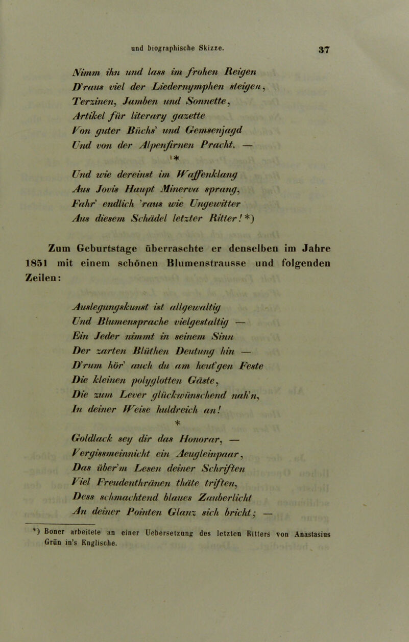 JVvnim ihn und lass ini frohen Reigen D 'runs viel der Liedernymphen steigen, Terzinen, Jamben und Sonnette, Artikel filr literary gazette Uon guter Biichs' und Gemsenjagd Und von der Alpenjirncn Pracht. — t* Und wie dereinst im Wajfenklang Aus Jovis Haupt Minerva sprang, Fahr endlich 'raus wie Ungeivittcr Aus dieseni Schadel letzter Ritter! *) Zum Gcburtstage uberraschte er denselben im Jahre 1851 mit einem schonen Blumenstrausse und folgenden Zeilen: Auslegungskunst ist allgewaltig Und Blumensprache vielgestaltig — Bin Jeder nim/nt in scincni Sinn Der zarten B lid hen Deutung hin — D'rum her auch du am had'gen Fcste Die klcinen polyglotten Gdste, Die zum Lever gliiclcwiinsi ivend nah'n, In deiner lUeise huldreich an! * Goldlack sag dir das Honorary — / ergissmeinnicht cin Aeugleinpaar, Das iiber m Lesen deiner Schriften Viel Freudenthrdnen thdte triften, Dess schmachtend blaues Zauberiicht An deiner Pointen Glanz sich bricht; — *) Boner arbeitete an einer Uebersetzung des letzten Ritters von Anastasius Griin in’s Englische.