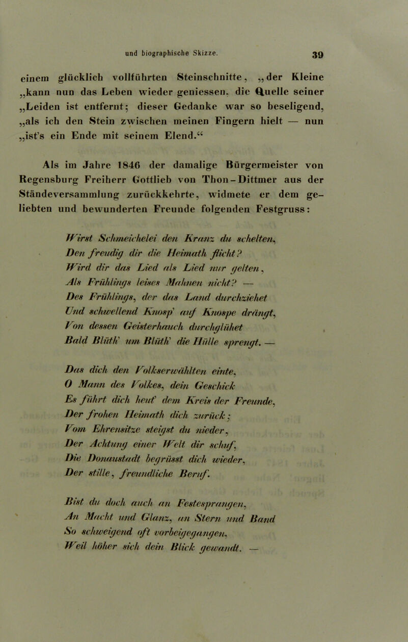 einein gliicklich vollfiihrten Steinschnitte, „der Kleine „kann nun das Leben wieder geniessen. die Q.uelle seiner „Leiden ist entfernt; dieser Gedanke war so beseligend, „als ich den Stein zwischen ineinen Fingern hielt — nun „ist’s ein Ende mit seinem Elend.“ A Is ini Jab re 1846 der damalige Biirgermeister von Regensburg Freiherr Gottlieb von Thon-Dittmer aus der Standeversammlung zuriickkelirte, widmete er dem ge- Iiebten und bewunderten Freunde folgenden Festgruss: Wirst Schmeickelei den Kranz du sc he It on, Den freudig dir die Heimath flu id ? Wird dir das Lied als Lied nur gcltcn, Als FrHidings Zeises Mahnen nicht? — Dcs Friildings, der das Land durchziehet Und schwellcnd Knosp auj Ktwspe drdngt, Von desscn Geistcrtuiuch dnrcligluhet Bald Bliit/i urn B/iit/i die Hiille sprcngt. — Das dich den VolJcscrwdhltcn elide, 0 Mann des Volkes, dein Gesc hick Es fiihrt dich heat' dem Kreis der Freunde, Der frohen Heimath dich zuriick: Vom Ehrensitze stcigst du nicdcr. Der Achtung einer Welt dir schuf. Die Donaustadt begriisst, dich wieder, Der stiUe, freundliche Beruf. Bist du dock auch an Festcsprangen, An Macht und Glanz, an Stern und Band So schweigcnd oft vorbeigegangen, Weil holier sick dein Blick gewandt. —