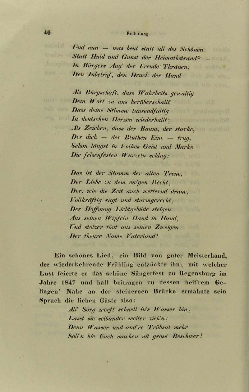 Cud nun — was bent statt all des Schbnen Statt Fluid mid Gunst der IIe itn a t h s t, rand'? — In Burgers Aug' der Freude Thranen, Den Jubelruf \ den Druck der Hand Als Biirgschaft, dass Wahrheits-gewaltig Dein IVort zu mis heriiberschallf Dass deine Stimme tausendfaltig In deutschen Herzen wiederhallt • Als Zeichen, dass der Baum, der starkc, Der dich — der Bluthen Fine — A/7/77, Sc ban langst in Folkes Geist und Mar Ice Die felsenfesten IFurzeln schlug: Das isl der Stamm der alien Treiie, Der Lie be zu dem ew'gen Bec/it, Der, wie die Zeit auch wetternd dr due ^ VollJcrdftig ragt und sturmgercclit; Der Hojfnung Lichtgebilde steigen Aus seinen IVipfeln Hand in Hand, Und stofzer tout aus seinen Zweigen Der theure Name Vaterland! Ein schones Lied, ein Bild von guter Meisterhand, der wiederkehrende Friihling entziickte ihn; mit welcher Lust feierte er das sclione Siingerfest zu Regensburg im Jahre 1847 und halt beitragen zu dessen heit’rem Ge- lingen! Nabe an der steinernen Briicke ermahnte sein Spruch die lieben Gaste also: All' Sorg werft schncU ins IVasser bin, Lasst sic selbander wetter zieli n; Denn IVasser und and re Triibsal mehr Soll'n hie Each mac ben nit gross' Beschwer!