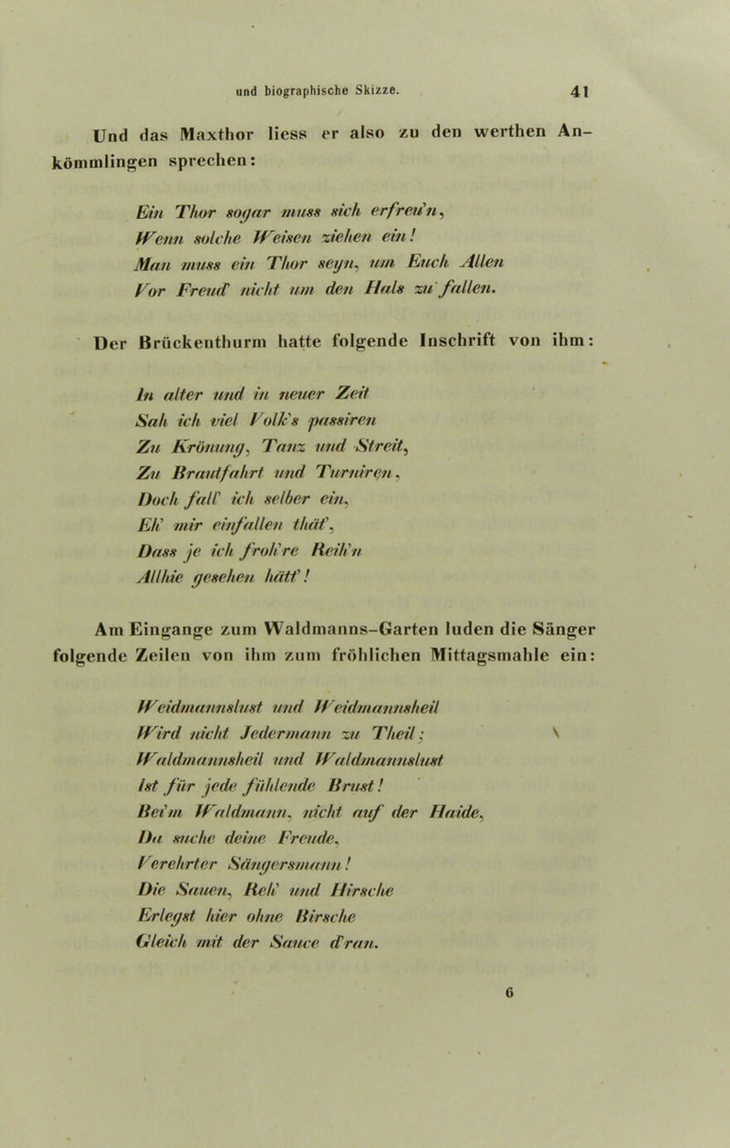 Und das Maxthor liess er also zu den werthen An- kom ml ingen sprechen: Ein Thor sogar muss sick erfreiin, IVenn solche IV'risen ziehen ein! Man muss ein Thor seyn, uni Each Alien Vor Freud nicht urn den finis zu fallen. Der Bruckenthurm hatte folgende Inschrift von ihm: in alter und in neuer Zeit Sah ich vie! Volk's passiren Zu Kronung, Tanz und Streit, Zu Braidfahrt und Turniren, Dock fall’ ich selber ein, Eli mir einfallen that\ Dass je ich froll re Beilin All hie gesehen hdtf! Am Eingange zum Waldinanns-Garten luden die Sanger folgende Zeilen von ihm zum frohlichen Mittagsmalile ein: it eidmunnslust und iVeidmannsheil tVird nicht Jcdermann zu Thcil; V fVuldmannsheil und Wuldmannsiust 1st fur jede fiihlcndc Ernst! Beim JValdmann, nicht auf der Haide, Da sue he deine Frcude, Vierehrter Sdngersmann! Die Sauen, Bc/i und Hirsche Erlegst hier ohne Birsche Gleicli mit der Sauce dran. G