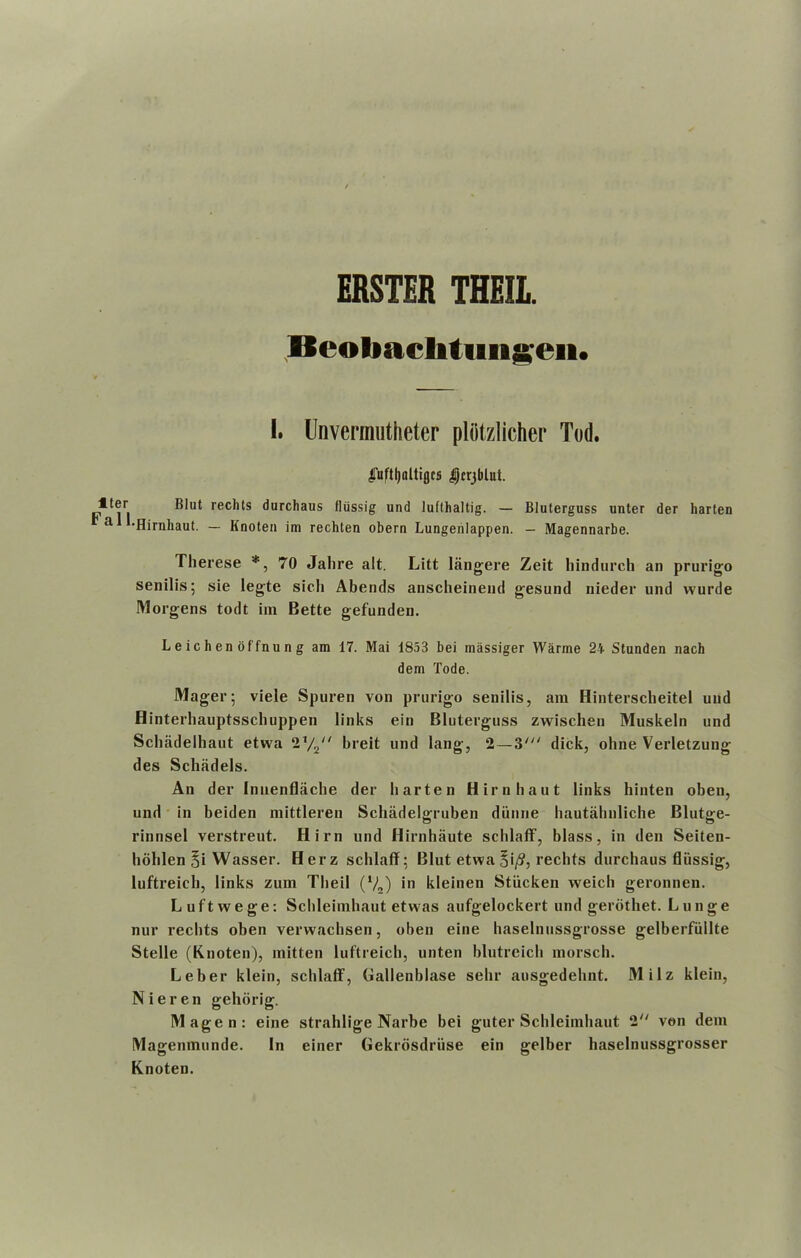 ERSTER THEII. Beobaclitiingeit. Iter Fall I. Unvermutheter plotzlicher Tod. ^uffljaltigcs Dcrjblut. Blut rechts durchaus lliissig und lufthaltig. — Bluterguss unter der harten •Hirnhaut. — Knoten im rechten obern Lungenlappen. — Magennarbe. Therese *, 70 Jalire alt. Litt langere Zeit liindurch an prurigo senilis; sie legte sich Abends anscheinend gesund nieder und vvurde Morgens todt iin Bette gefunden. Leichenoffnung am 17. Mai 1853 bei massiger Warme 24 Stunden nach dem Tode. Mager; viele Spuren von prurigo senilis, am Hinterscheitel und Hinterhauptsschuppen links ein Bluterguss zvvischen Muskeln und Schadelhaut etwa 1x/2n breit und lang, 2— 3' dick, oline Verletzung des Schadels. An der Innenflache der harten Hirnhaut links hinten oben, und in beiden mittleren Schadelffruben diiiine hautabnliche Bluto-e- rinnsel verstreut. Him und Hirnhaute scblaff, blass, in den Seiten- lioblen §i Wasser. H er z scblaff: Blut etwa 5'/?, rechts durchaus fliissig, luftreicb, links zum Tlieil (V2) in kleinen Stiicken weich geronnen. Luftwege: Schleimhaut etwas aufgelockert und gerothet. Lunge nur rechts oben verwacbsen, oben eine baselnussgrosse gelberfiillte Stelle (Knoten), mitten luftreich, unten blutreicli morsch. Leber klein, scblaff, Gallenblase sehr ausgedelint. Milz klein, Nieren gehorig. Magen: eine strahlige Narbe bei guter Schleimhaut 2 von dem Magemnunde. In einer Gekrosdriise ein gelber haselnussgrosser Knoten.