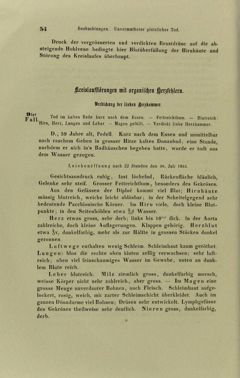 Druck der vergrosserten und verdickten Brustdruse auf die ab- steigende Holilvene bedingte liier Blutiiberfiillung der Hirnhaute und Storung des Kreislaufes iiberliaupt. Jircislauprmtgen mit artjantrdjen gerjfcljlfrn. Icrtiduntg kr Itnkrn $fr3kitmmcr I Tod im kalten Bade kurz nach dem Essen. — Feftreichthum. — Blutreich: ’Him, Herz, Lungen und Leber — Magen gefullt. - Verdickt linke Herzkammer. D., 59 Jalire alt, Pedell. Kurz nach dem Essen und unmittelbar nacli raschem Gehen in grosser Hitze kaltes Oonaubad; eine Stunde, nachdem er sich in’s Badhauschen begeben hatte, wurde er todt aus dem Wasser gezogen. Leichenoffnung nach 22 Stunden den 30. Juli 1852. Gesichtsausdruck ruhig, fast lachelnd, Riickenflache blaulich, Gelenke sehr steif. Grosser Fettreichthum, besonders des Gekroses. Aus den Gefassen der Diploe kommt viel Blul; Hirnhaute massig blutreich, vveiche leicht ablosbar; in der Scheitelgegend sehr bedeutende Pacchionische Korner. Im Him viele, doch kleine Blut- punkte; in den Seitenhohlen etwa §/? Wasser. Herz etwas gross, sehr derb; links his lO^' dick. In der Aorta zahlreiche, doch kleine Auflagerungen. Klappen gehorig. Herzblut etwa §v, dunkelfarbig, mehr als zur Hiilfte in grossen Stricken dunkel geronnen. Luftwege enthalten wenig Schleim. Schleimhaut kaum gerothet. Lunofen: bios die rechte oben hinten zellig verwachsen; sehr lnft- reichj oben viel feinschaumiges Wasser im Gewebe, unten an dunk- lem Blute reich. Leber blutreich. Milz ziemlich gross, dunkelfarbig morsch, weisse Korper nicht sehr zahlreich, aber gross. — Im Magen eine grosse Menge unverdauter Bohnen, auch Fleisch. Schleimhaut aufge- lockert, rosig, weich, mil zarter Schleimschicht iiberkleidet. Auch im ganzen Diinndarme viel Bohneu; Driisen sehr entvvickelt. Lymphgefasse des Gekroses theilweise sehr deutlich. Nieren gross, dunkelfarbig, derb.