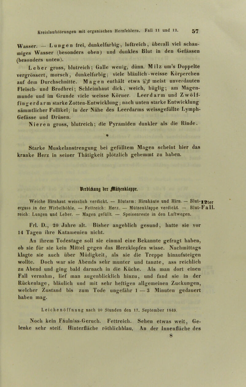 Wasser. — Lungen frei, dunkelfarbig, luftreich, uberall viel schau- miges Wasser (besonders obenj und duukles Blut in den Gefassen (besonders unten). Leber gross, blutreich; Galle wenig, diinn. Milz urn’s Doppelte vergrbssert, morsch, dunkelfarbig; viele blaulich-weisse Korperchen auf dem Durchschnitte. Magen enthalt etwa £*/S meist unverdauten Fleisch- und Brodbrei; Schleimhaut dick, weich, hiiglig; am Magen- munde und im Grunde viele weisse Koruer. Leerdarm und Zwolf- fingerdarm starke Zotten-Entwicklung; nach unten slarke Entwicklung sammtlicher Follikel; in der Nahe des Leerdanns weissgefiillte Lymph- Gefasse und Driisen. Nieren gross, blutreich; die Pyramiden dunkler als die Binde. * Starke Muskelanstrengung bei gefiilltem Magen scheint bier das kranke Herz in seiner Thatigkeit plotzlich gehemmt zu haben. Dtrbitkanfl ber ^Hntjcnhloppr. Weiche Hirnhaut weisslich verdickt. — Blutarra: Hirnhaute und Hirn. — Blut-f2ter erguss in der Wirbelhohle. — Fettreich: Herz. — Miilzenklappe verdickt. — Blut-Fall. reich: Lungen und Leber. — Magen gefullt. — Speisenreste in den Luftwegen. Frl. D., 20 Jahre alt. Bisher angeblich gesund, liatte sie vor 14 Tasren ihre Katamenien nicht. An ihrem Todestage soli sie einmal eine Bekannte gefragt haben, ob sie fiir sie kein Mittel gegen das Herzklopfen wisse. Nachmittags klagte sie aucli iiber Miidigkeit, als sie die Treppe hinaufsteigen wollte. Docli war sie Abends selir munter und tanzte, ass reichlich zu Abend und ging bald darnacb in die Kiiche. Als man dort einen Fall vernahm, lief man augenblicklich hinzu, und fand sie in der Riickenlage, blaulich und mit sehr heftigen allgemeinen Zuckungen, welcher Zustand bis zum Tode ungefahr 1 —3 Minuten gedauert haben mag. Leiche no ffn n ng nach 20 Slunden den 17. September 1849. Noch kein Faulniss-Geruch. Fettreich. Sehen etwas weit, Ge- lenke sehr steif. Hinterflache rothlichblau. An der Innenflache des 8