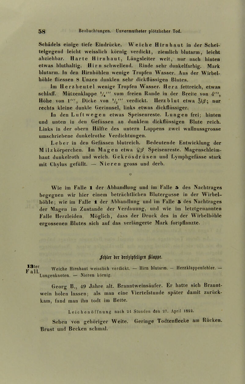 Schadels einige tiefe Eindriicke. Weiche Hirnhaut in der Schei- telgegend leicht weisslich kornig verdickt, ziemlich blutarm, leicht abzielibar. Harte Hirnhaut, Langsleiter weit, nur nach binten etwas bluthaltig. Him scbwellend. Rinde sehr dunkelfarbig. Mark blutarm. In den Hirnhohlen wenige Tropfen Wasser. Aus der Wirbel- holile fliessen 8 Unzen dunklen sehr dickfliissigen Blutes. Ini Herzbeutel wenige Tropfen Wasser. Herz fettreich, etwas schlaff. Miilzenklappe %/Ju vom freien Rande in der Breile von 4', Hohe von 1', Dicke von t/2ni verdickt. Herzblut etwa §i/?; nur rechts kleine dunkle Gerinnsel, links etwas dickfliissiger. In den Luft wegen etwas Speisenreste. Lungen frei; binten und unten in den Gefassen an dunklem dickfliissigen Blute reich. Links in der obern Halfte des untern Lappens zwei wallnussgrosse umschriebene dunkelrothe Verdichtungen. Leber in den Gefassen blutreich. Bedeutende Entwicklung der M ilzkorperchen. Im Magen etwa g1/? Speisenreste. Magenschleim- haut dunkelroth und weich. Gekrdsdriisen und Lymphgefasse stark mit Chylus gefiillt. — Nieren gross und derb. Wie im Falle 1 der Abhandlung und im Ealle 5 des Nachtrages begegnen wir hier einem betrachtlichen Blutergusse in der Wirbel- hohle; wie im Falle 1 der Abhandlung und im Falle 5 des Nachtrages der Magen im Zustande der Verdauung, und wie im letztgenannten Falle Herzleiden. Moglich, dass der Druck des in der Wirbelhbhle ergossenen Blutes sich auf das verlangerte Mark fortpflanzte. /fljUr btr brcijipftlifltit ^loppt. r Weiche Hirnhaut weisslich verdickt. — Him blutarm. — Herzklappenfehler. — Lungenknoten. — Nieren kornig. Georg B., 49 Jahre alt. Branntweinsaufer. Er hatte sich Brannt- wein holen lassenj als man eine Viertelstunde spater damit zuriick- kam, fand man ibn todt im Bette. Leichenoffnung nach ‘14 Stunden den ‘17. April 1852. Sehen von geboriger Weite. Geringe Todtenflecke am Riicken. Brust und Becken sclimal.