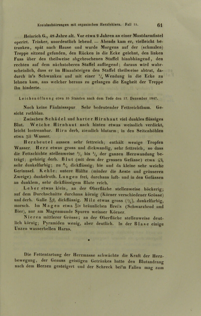 Heinrich G., 48 Jahre alt. Vor etwa 2 Jahren an einer Mastdarmfistel operirt. Trinker, unordentlich lebend. — Abends kain er, vielleicht be- trunken, spat nach Hause und wurde Morgens auf der (schmalen) Treppe sitzend gefunden, den Riicken in die Ecke gelehnt, den linken Fuss iiber den theilweise abgebrochenen Staffel binabhangend, den rechten auf dein nachstoberen Staffel aufliegend; daraus wird wahr- scheinlicb, dass er im Hinaufsteigen den Staffel theilweise abtrat, da- durch in’s Schwanken und mit einer V4 Wendung in die Ecke zu lehnen kain, aus vvelcher heraus zu gelangen die Engheit der Treppe ihn hinderte. L e ich en offn u n g etwa 35 Stunden nach dem Tode den 17. Dezember 1847. Noch keine Faulnissspur Sehr bedeutender Fettreichthuin. Ge- sicht rothblau. Zwischen Schadel und barter Hirnhaut viel dunkles fliissiges Blut. VVeiche Hirnhaut nach hinten etwas vveisslich verdickt, leicht lostrennbar. Him derb, ziemlich blutarm • in den Seitenhohlen etwa 5ii Wasser. Herzbeutel aussen sehr fettreich; enthalt wenige Tropfen Wasser. Herz etwas gross und dickwandig, sehr fettreich, so dass die Fettschichte stellenweise ‘/2 bis 2/3 der ganzen Herzwandung be- tragt; gehorig derb. Blut (mit dem der gressen Gefasse) etwa £i, sehr dunkelfarbig; zu 4/s dickfliissig; hie und da kleine sehr weiche Gerinnsel. Kellie: untere Hiilfte (minder die Aeste und grosseren Zweige) dunkelroth. Lungen frei, durchaus luft- und in den Gefassen an dunklem, sehr dickfliissigem Blute reich. Leber etwas klein, an der Oberflache stellenweise hdckerig; auf dem Durchschnitte durchaus kdrnig (Korner verschiedener Grosse) und derb. Galle 5/?, dickfliissig. Milz etwas gross ('/2), dunkelfarbig, morsch. lin Magen etwa 5iv braunlichen Brei’s (Sclnvarzbrod und Bier), nur am Magenmunde Spuren weisser Korner. Nieren mittlerer Grosse; an der Oberflache stellenweise deut- lich kdrnig; Pyramiden wenig, aber deutlich. In der Blase einige Unzen wasserhellen Hams. Die Fettentartung der Herzmasse schwachte die Kraft der Herz- bewegung, der Genuss geistigen Getriinkes hatte den Blutandrang nach dem Herzen gesteigert und der Schreck bei’m Fallen mag zum